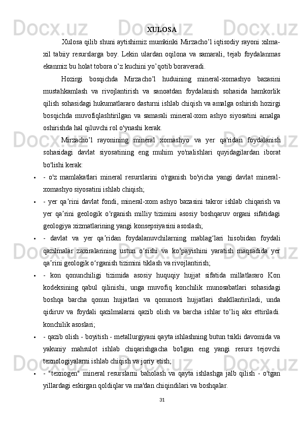 XULOSA
   Xulosa qilib shuni aytishimiz mumkinki Mirzacho’l iqtisodiy rayoni xilma-
xil   tabiiy   resurslarga   boy.   Lekin   ulardan   oqilona   va   samarali,   tejab   foydalanmas
ekanmiz bu holat tobora o’z kuchini yo’qotib boraveradi.
Hozirgi   bosqichda   Mirzacho’l   huduining   mineral-xomashyo   bazasini
mustahkamlash   va   rivojlantirish   va   sanoatdan   foydalanish   sohasida   hamkorlik
qilish sohasidagi hukumatlararo dasturni ishlab chiqish va amalga oshirish hozirgi
bosqichda   muvofiqlashtirilgan   va   samarali   mineral-xom   ashyo   siyosatini   amalga
oshirishda hal qiluvchi rol o'ynashi kerak.
Mirzacho’l   rayonining   mineral   xomashyo   va   yer   qa'ridan   foydalanish
sohasidagi   davlat   siyosatining   eng   muhim   yo'nalishlari   quyidagilardan   iborat
bo'lishi kerak:
 -   o'z   mamlakatlari   mineral   resurslarini   o'rganish   bo'yicha   yangi   davlat   mineral-
xomashyo siyosatini ishlab chiqish;
 -   yer   qa rini   davlat   fondi,   mineral-xom   ashyo   bazasini   takror   ishlab   chiqarish   vaʼ
yer   qa rini   geologik   o rganish   milliy   tizimini   asosiy   boshqaruv   organi   sifatidagi
ʼ ʻ
geologiya xizmatlarining yangi konsepsiyasini asoslash;
 -   davlat   va   yer   qa ridan   foydalanuvchilarning   mablag lari   hisobidan   foydali	
ʼ ʻ
qazilmalar   zaxiralarining   ustun   o sishi   va   ko payishini   yaratish   maqsadida   yer	
ʻ ʻ
qa rini geologik o rganish tizimini tiklash va rivojlantirish;	
ʼ ʻ
 -   kon   qonunchiligi   tizimida   asosiy   huquqiy   hujjat   sifatida   millatlararo   Kon
kodeksining   qabul   qilinishi,   unga   muvofiq   konchilik   munosabatlari   sohasidagi
boshqa   barcha   qonun   hujjatlari   va   qonunosti   hujjatlari   shakllantiriladi,   unda
qidiruv   va   foydali   qazilmalarni   qazib   olish   va   barcha   ishlar   to‘liq   aks   ettiriladi.
konchilik asoslari;
 - qazib olish - boyitish - metallurgiyani qayta ishlashning butun tsikli davomida va
yakuniy   mahsulot   ishlab   chiqarishgacha   bo'lgan   eng   yangi   resurs   tejovchi
texnologiyalarni ishlab chiqish va joriy etish;
 -   "texnogen"   mineral   resurslarni   baholash   va   qayta   ishlashga   jalb   qilish   -   o'tgan
yillardagi eskirgan qoldiqlar va ma'dan chiqindilari va boshqalar.
31 