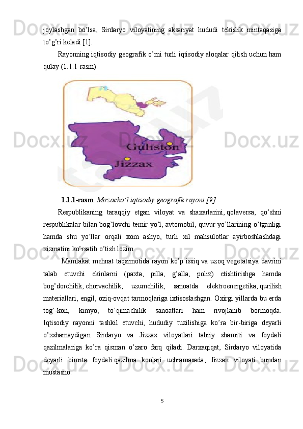 joylashgan   bo’lsa,   Sirdaryo   viloyatining   aksariyat   hududi   tekislik   mintaqasiga
to’g’ri keladi [1].
Rayonning iqtisodiy geografik o’rni turli iqtisodiy aloqalar qilish uchun ham
qulay (1.1.1-rasm). 
1.1.1-rasm . Mirzacho’l iqtisodiy geografik rayoni [9].
Respublikaning   taraqqiy   etgan   viloyat   va   shaxarlarini,   qolaversa ,   qo’shni
respublikalar bilan bog’lovchi temir yo’l, avtomobil, quvur yo’llarining o’tganligi
hamda   shu   yo’llar   orqali   xom   ashyo,   turli   xil   mahsulotlar   ayirboshlashdagi
xizmatini ko’rsatib o’tish lozim.
Mamlakat  mehnat taqsimotida rayon ko’p issiq va uzoq vegetatsiya davrini
talab   etuvchi   ekinlarni   (paxta,   pilla,   g’alla,   poliz)   etishtirishga   hamda
bog’dorchilik,   chorvachilik ,   uzumchilik,   sanoatda   elektroenergetika,   qurilish
materiallari , engil, oziq-ovqat tarmoqlariga ixtisoslashgan. Oxirgi yillarda bu erda
tog’-kon,   kimyo,   to’qimachilik   sanoatlari   ham   rivojlanib   bormoqda.
Iqtisodiy   rayonni   tashkil   etuvchi,   hududiy   tuzilishiga   ko’ra   bir-biriga   deyarli
o’xshamaydigan   Sirdaryo   va   Jizzax   viloyatlari   tabiiy   sharoiti   va   foydali
qazilmalariga   ko’ra   qisman   o’zaro   farq   qiladi.   Darxaqiqat,   Sirdaryo   viloyatida
deyarli   birorta   foydali   qazilma   konlari   uchramasada ,   Jizzax   viloyati   bundan
mustasno.
5 
