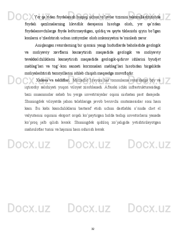          Yer qa ridan foydalanish huquqi uchun to lovlar tizimini takomillashtirishdaʼ ʻ
foydali   qazilmalarning   likvidlik   darajasini   hisobga   olish,   yer   qa ridan	
ʼ
foydalanuvchilarga foyda keltirmaydigan, qoldiq va qayta tiklanishi qiyin bo lgan
ʻ
konlarni o zlashtirish uchun imtiyozlar olish imkoniyatini ta minlash zarur.	
ʻ ʼ
Aniqlangan resurslarning bir qismini yangi hududlarda baholashda geologik
va   moliyaviy   xavflarni   kamaytirish   maqsadida   geologik   va   moliyaviy
tavakkalchiliklarni   kamaytirish   maqsadida   geologik-qidiruv   ishlarini   byudjet
mablag‘lari   va   tog‘-kon   sanoati   korxonalari   mablag‘lari   hisobidan   birgalikda
moliyalashtirish tamoyillarini ishlab chiqish maqsadga muvofiqdir.
  Xulosa va takliflar.    Mirzacho’l rayoni har tomonlama resurslarga boy va
iqtisodiy   salohiyati   yuqori   viloyat   xisoblanadi.   Afsuski   ichki   infrastrukturasidagi
bazi   muammolar   sabab   bu   yerga   investitsiyalar   oqimi   nisbatan   past   darajada.
Shuningdek   viloyatda   jahon   talablariga   javob   beruvchi   mutaxassislar   soni   ham
kam.   Bu   kabi   kamchiliklarni   bartaraf   etish   uchun   dastlabki   o’rinda   chet   el
valyutasini   oqimini   eksport   orqali   ko’paytirgan   holda   tashqi   investorlarni   yanada
ko’proq   jalb   qilish   kerak.   Shuningdek   qishloq   xo’jaligida   yetishtirilayotgan
mahsulotlar turini va hajmini ham oshirish kerak.
32 