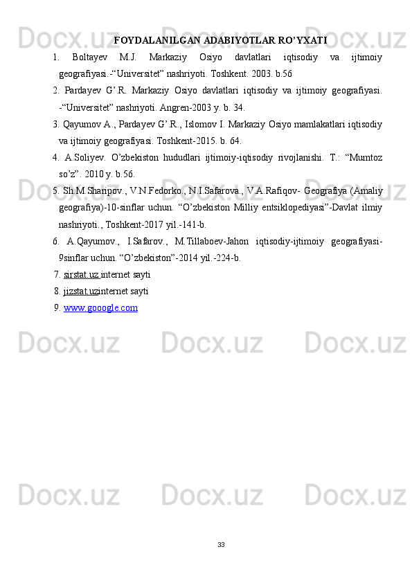 FOYDALANILGAN ADABIYOTLAR RO’YXATI
1 .   Boltayev   M.J.   Markaziy   Osiyo   davlatlari   iqtisodiy   va   ijtimoiy
geografiyasi.-“Universitet” nashriyoti. Toshkent. 2003. b.56
2.   Pardayev   G’.R.   Markaziy   Osiyo   davlatlari   iqtisodiy   va   ijtimoiy   geografiyasi.
-“Universitet” nashriyoti. Angren-2003 y. b. 34.
3. Qayumov A., Pardayev G’.R., Islomov I. Markaziy Osiyo mamlakatlari iqtisodiy
va ijtimoiy geografiyasi. Toshkent-2015. b. 64.
4.   A.Soliyev.   O’zbekiston   hududlari   ijtimoiy-iqtisodiy   rivojlanishi.   T.:   “Mumtoz
so’z”. 2010 y. b.56.
5. Sh.M.Sharipov., V.N.Fedorko., N.I.Safarova., V.A.Rafiqov-   Geografiya (Amaliy
geografiya)-10-sinflar   uchun.   “O’zbekiston   Milliy   entsiklopediyasi”-Davlat   ilmiy
nashriyoti., Toshkent-2017 yil.-141-b.
6.   A.Qayumov.,   I.Safarov.,   M.Tillaboev-Jahon   iqtisodiy-ijtimoiy   geografiyasi-
9sinflar uchun. “O’zbekiston”-2014 yil.-224-b.
  7.  sirstat    .uz        internet sayti
8.  jizstat.u    z   internet sayti
9.  www.gooogle.com
33 