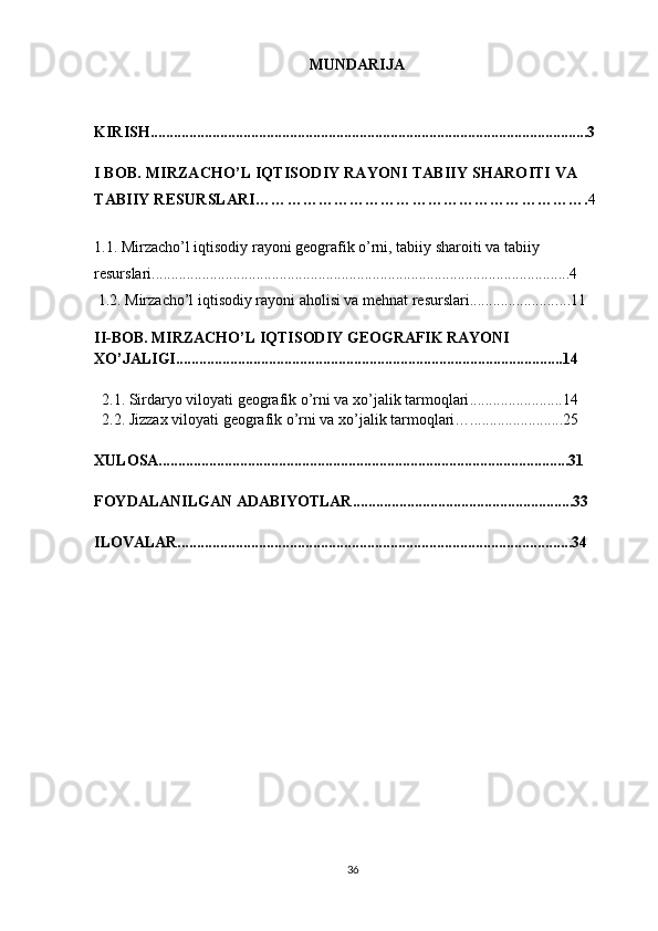 MUNDARIJA
KIRISH.................................................................................................................3
I BOB.  MIRZACHO’L IQTISODIY RAYONI  TABIIY SHAROITI VA 
TABIIY RESURSLARI ………………………………………………………. 4
1.1.  Mirzacho’l iqtisodiy rayoni geografik o’rni, tabiiy sharoiti va tabiiy 
resurslari ............................................................................................................4
 1.2.  Mirzacho’l iqtisodiy rayoni aholisi va mehnat resurslari...................... ....11
 
II-BOB. MIRZACHO’L IQTISODIY GEOGRAFIK RAYONI 
XO’JALIGI....................................................................................................14
  2.1.  Sirdaryo viloyati geografik o’rni va xo’jalik tarmoqlari ........................14
2.2. Jizzax viloyati geografik o’rni va  xo’jalik tarmoqlari…........................25
XULOSA..........................................................................................................31
  FOYDALANILGAN ADABIYOTLAR.........................................................33
ILOVALAR......................................................................................................34
36 