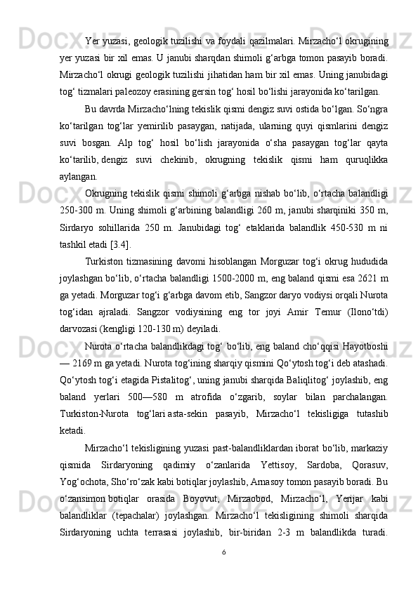 Yer yuzasi, geologik tuzilishi va foydali qazilmalari.   Mirzacho‘l okrugining
yer yuzasi bir xil emas. U janubi sharqdan shimoli g‘arbga tomon pasayib boradi.
Mirzacho‘l okrugi geologik tuzilishi jihatidan ham bir xil emas. Uning janubidagi
tog‘ tizmalari paleozoy erasining gersin tog‘ hosil bo‘lishi jarayonida ko‘tarilgan.
Bu davrda Mirzacho‘lning tekislik qismi dengiz suvi ostida bo‘lgan. So‘ngra
ko‘tarilgan   tog‘lar   yemirilib   pasaygan,   natijada,   ularning   quyi   qismlarini   dengiz
suvi   bosgan.   Alp   tog‘   hosil   bo‘lish   jarayonida   o‘sha   pasaygan   tog‘lar   qayta
ko‘tarilib,   dengiz   suvi   chekinib ,   okrugning   tekislik   qismi   ham   quruqlikka
aylangan.
Okrugning tekislik  qismi  shimoli  g‘arbga  nishab bo‘lib, o‘rtacha balandligi
250-300 m. Uning shimoli g‘arbining balandligi  260 m, janubi sharqiniki  350 m,
Sirdaryo   sohillarida   250   m.   Janubidagi   tog‘   etaklarida   balandlik   450-530   m   ni
tashkil etadi [3.4].
Т urkiston   tizmasining   davomi   hisoblangan   Morguzar   tog‘i   okrug   hududida
joylashgan bo‘lib, o‘rtacha balandligi 1500-2000 m, eng baland qismi esa 2621 m
ga yetadi. Morguzar tog‘i g‘arbga davom etib, Sangzor daryo vodiysi orqali Nurota
tog‘idan   ajraladi.   Sangzor   vodiysining   eng   tor   joyi   Amir   Т emur   (Ilono‘tdi)
darvozasi (kengligi 120-130 m) deyiladi.
Nurota o‘rtacha balandlikdagi tog‘ bo‘lib, eng baland cho‘qqisi  Hayotboshi
— 2169 m ga yetadi. Nurota tog‘ining sharqiy qismini Qo‘ytosh tog‘i deb atashadi.
Qo‘ytosh tog‘i etagida Pistalitog‘, uning janubi sharqida Baliqlitog‘ joylashib, eng
baland   yerlari   500—580   m   atrofida   o‘zgarib,   soylar   bilan   parchalangan.
Turkiston-Nurota   tog‘lari   asta-sekin   pasayib ,   Mirzacho‘l   tekisligiga   tutashib
ketadi. 
Mirzacho‘l tekisligining yuzasi  past-balandliklardan iborat bo‘lib, markaziy
qismida   Sirdaryoning   qadimiy   o‘zanlarida   Yettisoy,   Sardoba,   Qorasuv,
Yog‘ochota, Sho‘ro‘zak kabi botiqlar joylashib, Arnasoy tomon pasayib boradi. Bu
o‘zansimon   botiqlar   orasida   Boyovut ,   Mirzaobod,   Mirzacho‘l,   Yerijar   kabi
balandliklar   (tepachalar)   joylashgan.   Mirzacho‘l   tekisligining   shimoli   sharqida
Sirdaryoning   uchta   terrasasi   joylashib,   bir-biridan   2-3   m   balandlikda   turadi.
6 