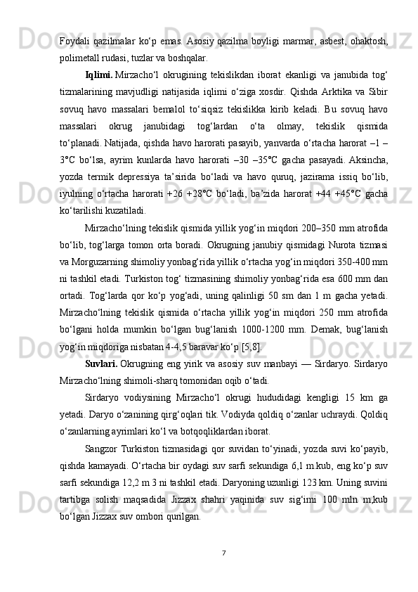 Foydali   qazilmalar   ko‘p   emas.   Asosiy   qazilma   boyligi   marmar ,   asbest,   ohaktosh,
polimetall rudasi, tuzlar va boshqalar.
Iqlimi.   Mirzacho‘l   okrugining   tekislikdan   iborat   ekanligi   va   janubida   tog‘
tizmalarining   mavjudligi   natijasida   iqlimi   o‘ziga   xosdir.   Qishda   Arktika   va   Sibir
sovuq   havo   massalari   bemalol   to‘siqsiz   tekislikka   kirib   keladi.   Bu   sovuq   havo
massalari   okrug   janubidagi   tog‘lardan   o‘ta   olmay,   tekislik   qismida
to‘planadi.   Natijada , qishda havo harorati pasayib, yanvarda o‘rtacha harorat –1 –
3°C   bo‘lsa,   ayrim   kunlarda   havo   harorati   –30   –35°C   gacha   pasayadi.   Aksincha ,
yozda   termik   depressiya   ta’sirida   bo‘ladi   va   havo   quruq,   jazirama   issiq   bo‘lib,
iyulning   o‘rtacha   harorati   +26   +28°C   bo‘ladi,   ba’zida   harorat   +44   +45°C   gacha
ko‘tarilishi kuzatiladi.
Mirzacho‘lning tekislik qismida yillik yog‘in miqdori 200–350 mm atrofida
bo‘lib,   tog‘larga   tomon   orta   boradi.   Okrugning   janubiy   qismidagi   Nurota   tizmasi
va Morguzarning shimoliy yonbag‘rida yillik o‘rtacha yog‘in miqdori 350-400 mm
ni tashkil etadi. Turkiston tog‘ tizmasining shimoliy yonbag‘rida esa 600 mm dan
ortadi.   Tog‘larda   qor   ko‘p   yog‘adi,   uning   qalinligi   50   sm   dan   1   m   gacha   yetadi.
Mirzacho‘lning   tekislik   qismida   o‘rtacha   yillik   yog‘in   miqdori   250   mm   atrofida
bo‘lgani   holda   mumkin   bo‘lgan   bug‘lanish   1000-1200   mm.   Demak,   bug‘lanish
yog‘in miqdoriga nisbatan 4-4,5 baravar ko‘p [5,8].
Suvlari.   Okrugning  eng  yirik va  asosiy   suv  manbayi  —  Sirdaryo. Sirdaryo
Mirzacho‘lning shimoli-sharq tomonidan oqib o‘tadi.
Sirdaryo   vodiysining   Mirzacho‘l   okrugi   hududidagi   kengligi   15   km   ga
yetadi. Daryo o‘zanining qirg‘oqlari tik. Vodiyda qoldiq o‘zanlar uchraydi. Qoldiq
o‘zanlarning ayrimlari ko‘l va botqoqliklardan iborat.
Sangzor   Т urkiston   tizmasidagi   qor   suvidan   to‘yinadi,   yozda   suvi   ko‘payib,
qishda kamayadi. O‘rtacha bir oydagi suv sarfi sekundiga 6,1 m.kub, eng ko‘p suv
sarfi sekundiga 12,2 m 3 ni tashkil etadi. Daryoning uzunligi 123 km. Uning suvini
tartibga   solish   maqsadida   Jizzax   shahri   yaqinida   suv   sig‘imi   100   mln   m,kub
bo‘lgan Jizzax suv ombori qurilgan.
7 