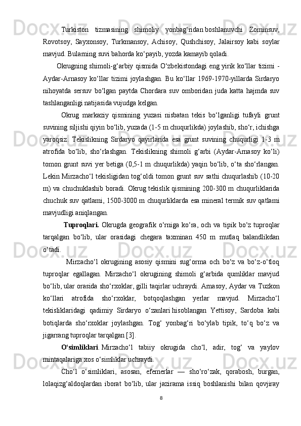 Т urkiston   tizmasining   shimoliy   yonbag‘ridan   boshlanuvchi   Zominsuv ,
Rovotsoy,   Sayxonsoy,   Т urkmansoy,   Achisoy,   Qushchisoy,   Jalairsoy   kabi   soylar
mavjud. Bularning suvi bahorda ko‘payib, yozda kamayib qoladi.
           Okrugning shimoli-g‘arbiy qismida O‘zbekistondagi eng yirik ko‘llar tizimi -
Aydar-Arnasoy   ko‘llar   tizimi   joylashgan.   Bu   ko‘llar   1969-1970-yillarda   Sirdaryo
nihoyatda   sersuv   bo‘lgan   paytda   Chordara   suv   omboridan   juda   katta   hajmda   suv
tashlanganligi natijasida vujudga kelgan.
Okrug   markaziy   qismining   yuzasi   nisbatan   tekis   bo‘lganligi   tufayli   grunt
suvining siljishi qiyin bo‘lib, yuzada (1-5 m chuqurlikda)   joylashib , sho‘r, ichishga
yaroqsiz.   Tekislikning   Sirdaryo   qayirlarida   esa   grunt   suvining   chuqurligi   1-3   m
atrofida   bo‘lib,   sho‘rlashgan.   Tekislikning   shimoli   g‘arbi   (Aydar-Arnasoy   ko‘li)
tomon grunt suvi yer betiga (0,5-1 m chuqurlikda) yaqin bo‘lib, o‘ta sho‘rlangan.
Lekin Mirzacho‘l tekisligidan tog‘oldi tomon grunt suv sathi chuqurlashib (10-20
m) va chuchuklashib boradi. Okrug tekislik qismining 200-300 m chuqurliklarida
chuchuk suv qatlami, 1500-3000 m chuqurliklarda esa mineral termik suv qatlami
mavjudligi aniqlangan.
                Т uproqlari.   Okrugda   geografik  o‘rniga   ko‘ra,   och  va   ti р ik  bo‘z  tuproqlar
tarqalgan   bo‘lib,   ular   orasidagi   chegara   taxminan   450   m   mutlaq   balandlikdan
o‘tadi.
                Mirzacho‘l   okrugining   asosiy   qismini   sug‘orma   och   bo‘z   va   bo‘z-o‘tloq
tuproqlar   egallagan.   Mirzacho‘l   okrugining   shimoli   g‘arbida   qumliklar   mavjud
bo‘lib, ular orasida sho‘rxoklar, gilli taqirlar uchraydi. Arnasoy, Aydar va   Т uzkon
ko‘llari   atrofida   sho‘rxoklar,   botqoqlashgan   yerlar   mavjud.   Mirzacho‘l
tekisliklaridagi   qadimiy   Sirdaryo   o‘zanlari   hisoblangan   Yettisoy ,   Sardoba   kabi
botiqlarda   sho‘rxoklar   joylashgan.   Tog‘   yonbag‘ri   bo‘ylab   ti р ik,   to‘q   bo‘z   va
jigarrang tuproqlar tarqalgan [3].
O‘simliklari .   Mirzacho‘l   tabiiy   okrugida   cho‘l,   adir,   tog‘   va   yaylov
mintaqalariga xos o‘simliklar uchraydi. 
Cho‘l   o‘simliklari,   asosan,   efemerlar   —   sho‘ro‘zak,   qorabosh,   burgan,
lolaqizg‘aldoqlardan   iborat   bo‘lib,   ular   jazirama   issiq   boshlanishi   bilan   qovjiray
8 