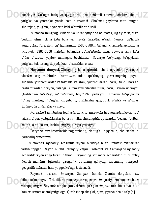 boshlaydi.   So‘ngra   issiq   va   qurg‘oqchilikka   chidamli   shuvoq ,   chalov,   sho‘ra,
yulg‘un   va   yantoqlar   yozda   ham   o‘saveradi.   Sho‘rxok   joylarda   tatir,   burgan,
sho‘rajriq, yulg‘un, tuyaqorin kabi o‘simliklar o‘sadi.
Mirzacho‘lning tog‘ etaklari va undan yuqorida na’matak, irg‘ay, zirk, pista,
bodom,   olma,   olcha   kabi   buta   va   mevali   daraxtlar   o‘sadi.   Nurota   tog‘larida
yong‘oqlar, Turkiston tog‘ tizmasining 1500-2500 m balandlik qismida archazorlar
uchraydi.   2800-3000   metrdan   balandda   qo‘ng‘irbosh,   rang,   yovvoyi   arpa   kabi
o‘tlar   o‘suvchi   yaylov   mintaqasi   boshlanadi.   Sirdaryo   bo‘yidagi   to‘qaylarda
yulg‘un, tol, turang‘il, jiyda kabi o‘simliklar o‘sadi.
Hayvonot   dunyosi.   Okrugning   katta   qismida   cho‘l   hayvonlari   yashaydi ,
ulardan   eng   muhimlari   kemiruvchilardan   qo‘shoyoq,   yumronqoziq,   quyon,
sudralib   yuruvchilardan   kaltakesak   va   ilon ,   yirtqichlardan   bo‘ri,   tulki,   bo‘rsiq,
hasharotlardan   chayon,   falanga,   sutemizuvchilardan   tulki ,   bo‘ri,   jayron   uchraydi.
Qushlardan   to‘rg‘ay,   so‘fito‘rg‘ay,   boyo‘g‘li   yashaydi.   Sirdaryo   to‘qaylarida
to‘qay   mushugi,   to‘ng‘iz,   chiyabo‘ri,   qushlardan   qirg‘ovul,   o‘rdak   va   g‘ozlar,
Sirdaryoda ondatralar yashaydi.
Mirzacho‘l janubidagi tog‘larda yirik sutemizuvchi hayvonlardan kiyik, tog‘
takasi, olqor, yirtqichlardan bo‘ri   va tulki , shuningdek,   qushlardan bedana , bulbul,
kaklik, ulor, kalxat, lochin, qirg‘iy, burgut yashaydi.
Daryo va suv havzalarida zog‘orabaliq, olabug‘a, laqqabaliq, cho‘rtanbaliq,
qorabaliqlar uchraydi.
Mirzacho‘l   iqtisodiy   geogra ﬁ k   rayoni   Sirdaryo   bilan   Jizzax   viloyatlaridan
tarkib   topgan.     Rayon   hududi   taraqqiy   etgan   Toshkent   va   Samarqand   iqtisodiy
geogra ﬁ k rayonlariga tutashib turadi. Rayonning     iqtisodiy geogra ﬁ k o‘rnini qulay
deyish   mumkin.   Iqtisodiy   geogra ﬁ k   o‘rnining   qulayligi   rayonning   transport-
geografik holatida ham yaqqol ko‘zga tashlanadi.
Rayonni,   asosan,   Sirdaryo,   Sangzor   hamda   Zomin   daryolari   suv
bilan     ta’minlaydi.   Tekislik   zamonaviy   transport   va   irrigatsiya   inshootlari   bilan
zichqoplangan. Rayonda aniqlangan volfram, qo‘rg‘oshin, rux, mis, boksit va     oltin
konlari sanoat ahamiyatiga ega. Qurilishbop shag‘al, qum, gips va ohak   ko‘p [4].
9 