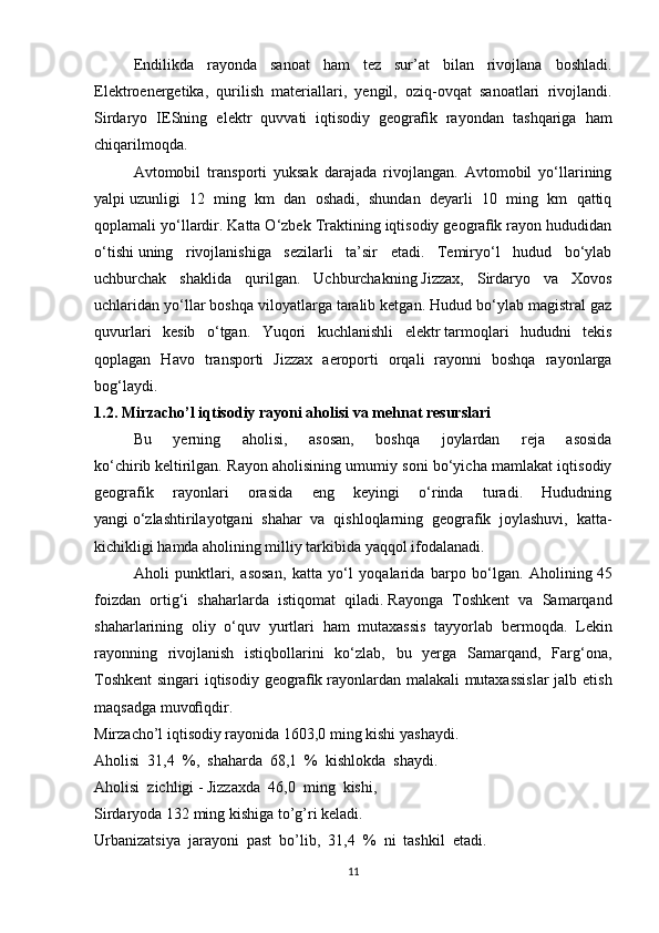Endilikda   rayonda   sanoat   ham   tez   sur’at   bilan   rivojlana   boshladi.
Elektroenergetika,   qurilish     materiallari,   yengil,   oziq-ovqat   sanoatlari   rivojlandi.
Sirdaryo   IESning   elektr   quvvati   iqtisodiy     geogra ﬁ k   rayondan   tashqariga   ham
chiqarilmoqda.  
Avtomobil   transporti   yuksak   darajada   rivojlangan.   Avtomobil   yo‘llarining
yalpi   uzunligi   12   ming   km   dan   oshadi,   shundan   deyarli   10   ming   km   qattiq
qoplamali yo‘llardir. Katta O‘zbek Traktining iqtisodiy geograﬁk rayon hududidan
o‘tishi   uning   rivojlanishiga   sezilarli   ta’sir   etadi.   Temiryo‘l   hudud   bo‘ylab
uchburchak   shaklida   qurilgan.   Uchburchakning   Jizzax,   Sirdaryo   va   Xovos
uchlaridan yo‘llar boshqa viloyatlarga taralib ketgan. Hudud bo‘ylab magistral gaz
quvurlari   kesib   o‘tgan.   Yuqori   kuchlanishli   elektr   tarmoqlari   hududni   tekis
qoplagan   Havo   transporti   Jizzax   aeroporti   orqali   rayonni   boshqa   rayonlarga
bog‘laydi.
1.2.  Mirzacho’l iqtisodiy rayoni aholisi va mehnat resurslari
  Bu   yerning   aholisi,   asosan,   boshqa   joylardan   reja   asosida
ko‘chirib   keltirilgan. Rayon aholisining umumiy soni bo‘yicha mamlakat iqtisodiy
geografik   rayonlari   orasida   eng   keyingi   o‘rinda   turadi.   Hududning
yangi   o‘zlashtirilayotgani   shahar   va   qishloqlarning   geografik   joylashuvi,   katta-
kichikligi hamda aholining milliy tarkibida yaqqol ifodalanadi.  
Aholi   punktlari,   asosan,   katta   yo‘l   yoqalarida   barpo   bo‘lgan.   Aholining   45
foizdan   ortig‘i   shaharlarda   istiqomat   qiladi.   Rayonga   Toshkent   va   Samarqand
shaharlarining   oliy   o‘quv   yurtlari   ham     mutaxassis   tayyorlab   bermoqda.   Lekin
rayonning   rivojlanish   istiqbollarini   ko‘zlab,   bu   yerga   Samarqand,   Farg‘ona,
Toshkent  singari iqtisodiy geograﬁk   rayonlardan malakali mutaxassislar  jalb etish
maqsadga muvoﬁqdir.    
Mirzacho’l   iqtisodiy   rayonida   1603,0   ming   kishi   yashaydi.  
Aholisi     31,4     %,     shaharda     68,1     %     kishlokda     shaydi.    
Aholisi     zichligi - Jizzaxda     46,0     ming     kishi,
Sirdaryoda   132   ming   kishiga to’g’ri   keladi.    
Urbanizatsiya     jarayoni     past     bo’lib,     31,4     %     ni     tashkil     etadi.    
11 