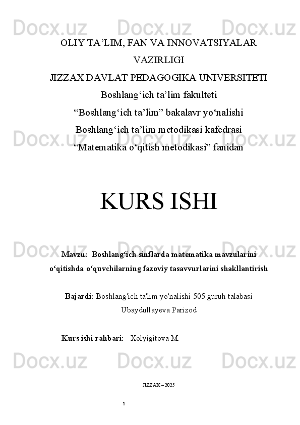 1OLIY TA’LIM, FAN VA INNOVATSIYALAR
VAZIRLIGI
JIZZAX DAVLAT PEDAGOGIKA UNIVERSITETI
Boshlang‘ich ta’lim fakulteti
“Boshlang‘ich ta’lim” bakalavr yo‘nalishi
Boshlang‘ich ta’lim metodikasi kafedrasi
“Matematika o‘qitish metodikasi” fanidan
KURS ISHI
Mavzu:    Boshlang ich sinflarda matematika mavzulariniʻ
o qitishda o quvchilarning fazoviy tasavvurlarini shakllantirish	
ʻ ʻ
Bajardi:   Boshlang'ich ta'lim yo'nalishi  505  guruh talabasi
Ubaydullayeva Parizod
Kurs ishi rahbari:    Xolyigitova M.
JIZZAX – 2025 