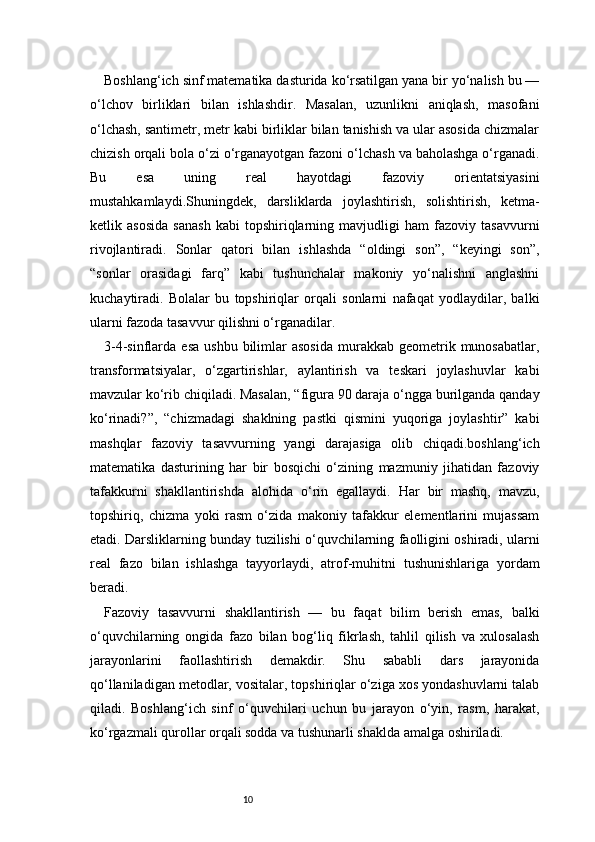 10Boshlang‘ich sinf matematika dasturida ko‘rsatilgan yana bir yo‘nalish bu —
o‘lchov   birliklari   bilan   ishlashdir.   Masalan,   uzunlikni   aniqlash,   masofani
o‘lchash, santimetr, metr kabi birliklar bilan tanishish va ular asosida chizmalar
chizish orqali bola o‘zi o‘rganayotgan fazoni o‘lchash va baholashga o‘rganadi.
Bu   esa   uning   real   hayotdagi   fazoviy   orientatsiyasini
mustahkamlaydi.Shuningdek,   darsliklarda   joylashtirish,   solishtirish,   ketma-
ketlik   asosida   sanash   kabi   topshiriqlarning   mavjudligi   ham   fazoviy   tasavvurni
rivojlantiradi.   Sonlar   qatori   bilan   ishlashda   “oldingi   son”,   “keyingi   son”,
“sonlar   orasidagi   farq”   kabi   tushunchalar   makoniy   yo‘nalishni   anglashni
kuchaytiradi.   Bolalar   bu   topshiriqlar   orqali   sonlarni   nafaqat   yodlaydilar,   balki
ularni fazoda tasavvur qilishni o‘rganadilar.
3-4-sinflarda  esa   ushbu  bilimlar  asosida   murakkab   geometrik  munosabatlar,
transformatsiyalar,   o‘zgartirishlar,   aylantirish   va   teskari   joylashuvlar   kabi
mavzular ko‘rib chiqiladi. Masalan, “figura 90 daraja o‘ngga burilganda qanday
ko‘rinadi?”,   “chizmadagi   shaklning   pastki   qismini   yuqoriga   joylashtir”   kabi
mashqlar   fazoviy   tasavvurning   yangi   darajasiga   olib   chiqadi.boshlang‘ich
matematika   dasturining   har   bir   bosqichi   o‘zining   mazmuniy   jihatidan   fazoviy
tafakkurni   shakllantirishda   alohida   o‘rin   egallaydi.   Har   bir   mashq,   mavzu,
topshiriq,   chizma   yoki   rasm   o‘zida   makoniy   tafakkur   elementlarini   mujassam
etadi. Darsliklarning bunday tuzilishi o‘quvchilarning faolligini oshiradi, ularni
real   fazo   bilan   ishlashga   tayyorlaydi,   atrof-muhitni   tushunishlariga   yordam
beradi.
Fazoviy   tasavvurni   shakllantirish   —   bu   faqat   bilim   berish   emas,   balki
o‘quvchilarning   ongida   fazo   bilan   bog‘liq   fikrlash,   tahlil   qilish   va   xulosalash
jarayonlarini   faollashtirish   demakdir.   Shu   sababli   dars   jarayonida
qo‘llaniladigan metodlar, vositalar, topshiriqlar o‘ziga xos yondashuvlarni talab
qiladi.   Boshlang‘ich   sinf   o‘quvchilari   uchun   bu   jarayon   o‘yin,   rasm,   harakat,
ko‘rgazmali qurollar orqali sodda va tushunarli shaklda amalga oshiriladi. 