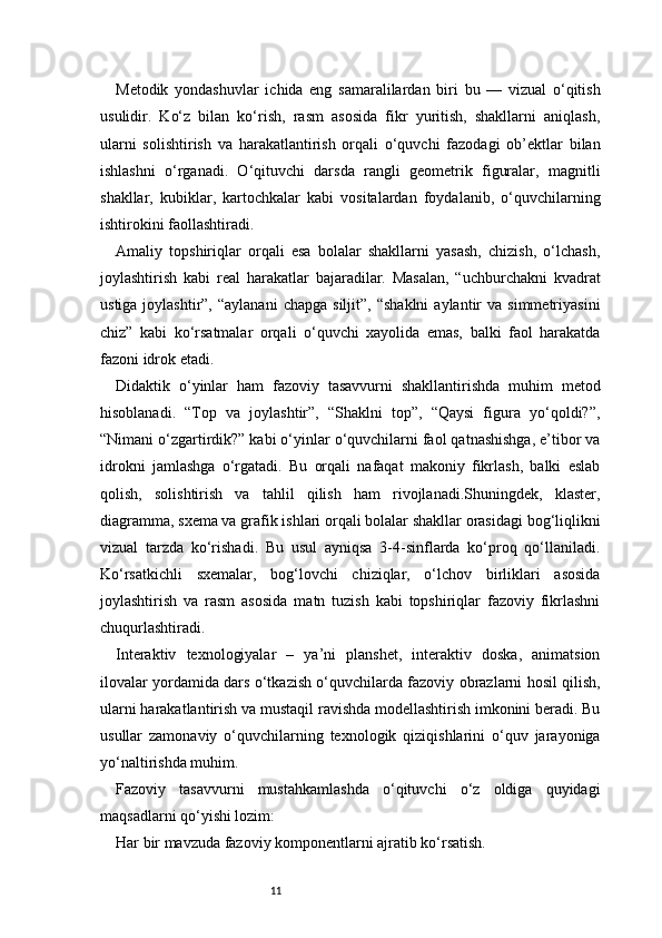 11Metodik   yondashuvlar   ichida   eng   samaralilardan   biri   bu   —   vizual   o‘qitish
usulidir.   Ko‘z   bilan   ko‘rish,   rasm   asosida   fikr   yuritish,   shakllarni   aniqlash,
ularni   solishtirish   va   harakatlantirish   orqali   o‘quvchi   fazodagi   ob’ektlar   bilan
ishlashni   o‘rganadi.   O‘qituvchi   darsda   rangli   geometrik   figuralar,   magnitli
shakllar,   kubiklar,   kartochkalar   kabi   vositalardan   foydalanib,   o‘quvchilarning
ishtirokini faollashtiradi.
Amaliy   topshiriqlar   orqali   esa   bolalar   shakllarni   yasash,   chizish,   o‘lchash,
joylashtirish   kabi   real   harakatlar   bajaradilar.   Masalan,   “uchburchakni   kvadrat
ustiga  joylashtir”,  “aylanani   chapga  siljit”,   “shaklni  aylantir   va  simmetriyasini
chiz”   kabi   ko‘rsatmalar   orqali   o‘quvchi   xayolida   emas,   balki   faol   harakatda
fazoni idrok etadi.
Didaktik   o‘yinlar   ham   fazoviy   tasavvurni   shakllantirishda   muhim   metod
hisoblanadi.   “Top   va   joylashtir”,   “Shaklni   top”,   “Qaysi   figura   yo‘qoldi?”,
“Nimani o‘zgartirdik?” kabi o‘yinlar o‘quvchilarni faol qatnashishga, e’tibor va
idrokni   jamlashga   o‘rgatadi.   Bu   orqali   nafaqat   makoniy   fikrlash,   balki   eslab
qolish,   solishtirish   va   tahlil   qilish   ham   rivojlanadi.Shuningdek,   klaster,
diagramma, sxema va grafik ishlari orqali bolalar shakllar orasidagi bog‘liqlikni
vizual   tarzda   ko‘rishadi.   Bu   usul   ayniqsa   3-4-sinflarda   ko‘proq   qo‘llaniladi.
Ko‘rsatkichli   sxemalar,   bog‘lovchi   chiziqlar,   o‘lchov   birliklari   asosida
joylashtirish   va   rasm   asosida   matn   tuzish   kabi   topshiriqlar   fazoviy   fikrlashni
chuqurlashtiradi.
Interaktiv   texnologiyalar   –   ya’ni   planshet,   interaktiv   doska,   animatsion
ilovalar yordamida dars o‘tkazish o‘quvchilarda fazoviy obrazlarni hosil qilish,
ularni harakatlantirish va mustaqil ravishda modellashtirish imkonini beradi. Bu
usullar   zamonaviy   o‘quvchilarning   texnologik   qiziqishlarini   o‘quv   jarayoniga
yo‘naltirishda muhim.
Fazoviy   tasavvurni   mustahkamlashda   o‘qituvchi   o‘z   oldiga   quyidagi
maqsadlarni qo‘yishi lozim:
Har bir mavzuda fazoviy komponentlarni ajratib ko‘rsatish. 