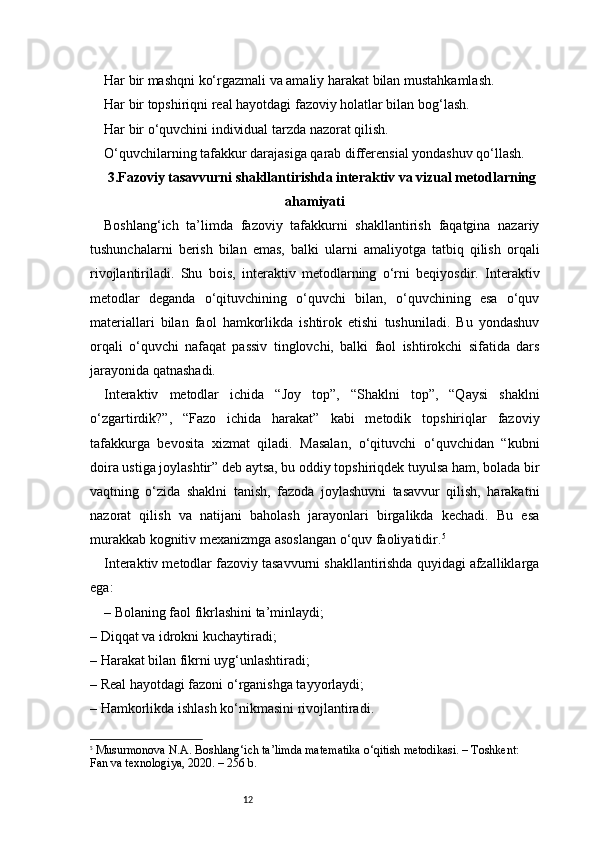 12Har bir mashqni ko‘rgazmali va amaliy harakat bilan mustahkamlash.
Har bir topshiriqni real hayotdagi fazoviy holatlar bilan bog‘lash.
Har bir o‘quvchini individual tarzda nazorat qilish.
O‘quvchilarning tafakkur darajasiga qarab differensial yondashuv qo‘llash.
3 . Fazoviy tasavvurni shakllantirishda interaktiv va vizual metodlarning
ahamiyati
Boshlang‘ich   ta’limda   fazoviy   tafakkurni   shakllantirish   faqatgina   nazariy
tushunchalarni   berish   bilan   emas,   balki   ularni   amaliyotga   tatbiq   qilish   orqali
rivojlantiriladi.   Shu   bois,   interaktiv   metodlarning   o‘rni   beqiyosdir.   Interaktiv
metodlar   deganda   o‘qituvchining   o‘quvchi   bilan,   o‘quvchining   esa   o‘quv
materiallari   bilan   faol   hamkorlikda   ishtirok   etishi   tushuniladi.   Bu   yondashuv
orqali   o‘quvchi   nafaqat   passiv   tinglovchi,   balki   faol   ishtirokchi   sifatida   dars
jarayonida qatnashadi.
Interaktiv   metodlar   ichida   “Joy   top”,   “Shaklni   top”,   “Qaysi   shaklni
o‘zgartirdik?”,   “Fazo   ichida   harakat”   kabi   metodik   topshiriqlar   fazoviy
tafakkurga   bevosita   xizmat   qiladi.   Masalan,   o‘qituvchi   o‘quvchidan   “kubni
doira ustiga joylashtir” deb aytsa, bu oddiy topshiriqdek tuyulsa ham, bolada bir
vaqtning   o‘zida   shaklni   tanish,   fazoda   joylashuvni   tasavvur   qilish,   harakatni
nazorat   qilish   va   natijani   baholash   jarayonlari   birgalikda   kechadi.   Bu   esa
murakkab kognitiv mexanizmga asoslangan o‘quv faoliyatidir. 5
Interaktiv metodlar fazoviy tasavvurni shakllantirishda quyidagi afzalliklarga
ega:
– Bolaning faol fikrlashini ta’minlaydi;
– Diqqat va idrokni kuchaytiradi;
– Harakat bilan fikrni uyg‘unlashtiradi;
– Real hayotdagi fazoni o‘rganishga tayyorlaydi;
– Hamkorlikda ishlash ko‘nikmasini rivojlantiradi.
5
  Musurmonova N.A.  Boshlang‘ich ta’limda matematika o‘qitish metodikasi.  – Toshkent: 
Fan va texnologiya, 2020. – 256 b. 