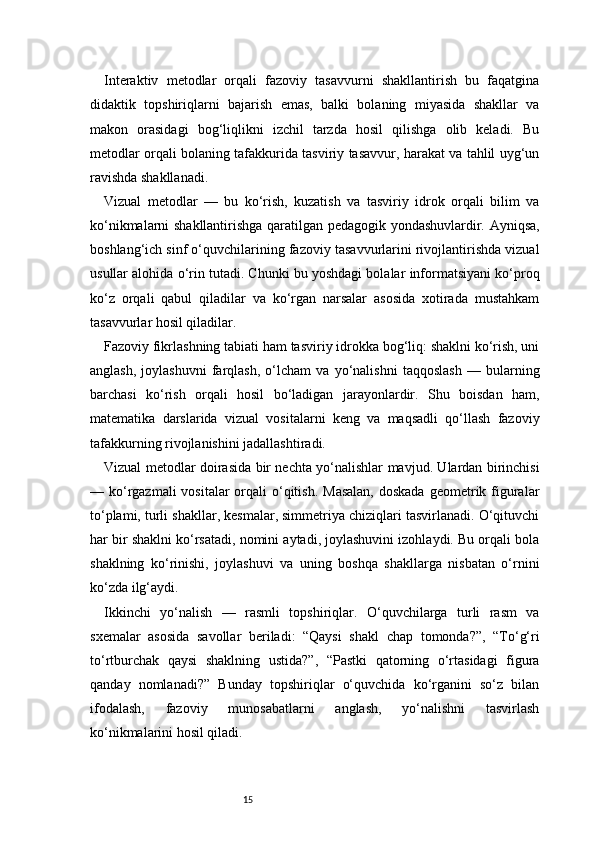 15Interaktiv   metodlar   orqali   fazoviy   tasavvurni   shakllantirish   bu   faqatgina
didaktik   topshiriqlarni   bajarish   emas,   balki   bolaning   miyasida   shakllar   va
makon   orasidagi   bog‘liqlikni   izchil   tarzda   hosil   qilishga   olib   keladi.   Bu
metodlar orqali bolaning tafakkurida tasviriy tasavvur, harakat va tahlil uyg‘un
ravishda shakllanadi.
Vizual   metodlar   —   bu   ko‘rish,   kuzatish   va   tasviriy   idrok   orqali   bilim   va
ko‘nikmalarni shakllantirishga qaratilgan pedagogik yondashuvlardir. Ayniqsa,
boshlang‘ich sinf o‘quvchilarining fazoviy tasavvurlarini rivojlantirishda vizual
usullar alohida o‘rin tutadi. Chunki bu yoshdagi bolalar informatsiyani ko‘proq
ko‘z   orqali   qabul   qiladilar   va   ko‘rgan   narsalar   asosida   xotirada   mustahkam
tasavvurlar hosil qiladilar.
Fazoviy fikrlashning tabiati ham tasviriy idrokka bog‘liq: shaklni ko‘rish, uni
anglash,   joylashuvni   farqlash,   o‘lcham   va   yo‘nalishni   taqqoslash   —   bularning
barchasi   ko‘rish   orqali   hosil   bo‘ladigan   jarayonlardir.   Shu   boisdan   ham,
matematika   darslarida   vizual   vositalarni   keng   va   maqsadli   qo‘llash   fazoviy
tafakkurning rivojlanishini jadallashtiradi.
Vizual metodlar doirasida bir nechta yo‘nalishlar mavjud. Ulardan birinchisi
— ko‘rgazmali  vositalar  orqali  o‘qitish.  Masalan,  doskada  geometrik figuralar
to‘plami, turli shakllar, kesmalar, simmetriya chiziqlari tasvirlanadi. O‘qituvchi
har bir shaklni ko‘rsatadi, nomini aytadi, joylashuvini izohlaydi. Bu orqali bola
shaklning   ko‘rinishi,   joylashuvi   va   uning   boshqa   shakllarga   nisbatan   o‘rnini
ko‘zda ilg‘aydi.
Ikkinchi   yo‘nalish   —   rasmli   topshiriqlar.   O‘quvchilarga   turli   rasm   va
sxemalar   asosida   savollar   beriladi:   “Qaysi   shakl   chap   tomonda?”,   “To‘g‘ri
to‘rtburchak   qaysi   shaklning   ustida?”,   “Pastki   qatorning   o‘rtasidagi   figura
qanday   nomlanadi?”   Bunday   topshiriqlar   o‘quvchida   ko‘rganini   so‘z   bilan
ifodalash,   fazoviy   munosabatlarni   anglash,   yo‘nalishni   tasvirlash
ko‘nikmalarini hosil qiladi. 