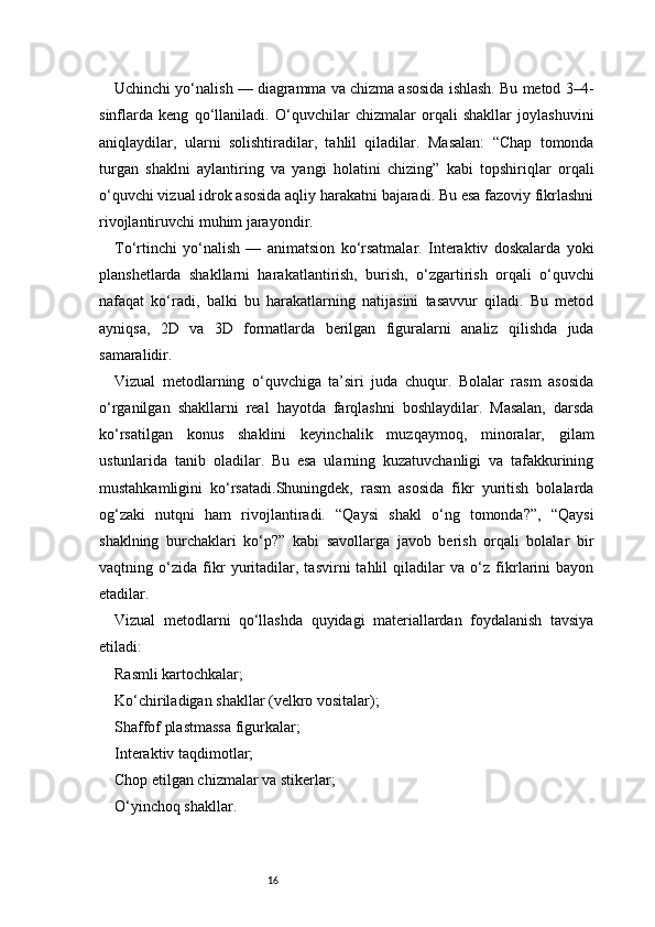 16Uchinchi yo‘nalish — diagramma va chizma asosida ishlash. Bu metod 3–4-
sinflarda   keng   qo‘llaniladi.   O‘quvchilar   chizmalar   orqali   shakllar   joylashuvini
aniqlaydilar,   ularni   solishtiradilar,   tahlil   qiladilar.   Masalan:   “Chap   tomonda
turgan   shaklni   aylantiring   va   yangi   holatini   chizing”   kabi   topshiriqlar   orqali
o‘quvchi vizual idrok asosida aqliy harakatni bajaradi. Bu esa fazoviy fikrlashni
rivojlantiruvchi muhim jarayondir.
To‘rtinchi   yo‘nalish   —   animatsion   ko‘rsatmalar.   Interaktiv   doskalarda   yoki
planshetlarda   shakllarni   harakatlantirish,   burish,   o‘zgartirish   orqali   o‘quvchi
nafaqat   ko‘radi,   balki   bu   harakatlarning   natijasini   tasavvur   qiladi.   Bu   metod
ayniqsa,   2D   va   3D   formatlarda   berilgan   figuralarni   analiz   qilishda   juda
samaralidir.
Vizual   metodlarning   o‘quvchiga   ta’siri   juda   chuqur.   Bolalar   rasm   asosida
o‘rganilgan   shakllarni   real   hayotda   farqlashni   boshlaydilar.   Masalan,   darsda
ko‘rsatilgan   konus   shaklini   keyinchalik   muzqaymoq,   minoralar,   gilam
ustunlarida   tanib   oladilar.   Bu   esa   ularning   kuzatuvchanligi   va   tafakkurining
mustahkamligini   ko‘rsatadi.Shuningdek,   rasm   asosida   fikr   yuritish   bolalarda
og‘zaki   nutqni   ham   rivojlantiradi.   “Qaysi   shakl   o‘ng   tomonda?”,   “Qaysi
shaklning   burchaklari   ko‘p?”   kabi   savollarga   javob   berish   orqali   bolalar   bir
vaqtning   o‘zida   fikr   yuritadilar,   tasvirni   tahlil   qiladilar   va   o‘z   fikrlarini   bayon
etadilar.
Vizual   metodlarni   qo‘llashda   quyidagi   materiallardan   foydalanish   tavsiya
etiladi:
Rasmli kartochkalar;
Ko‘chiriladigan shakllar (velkro vositalar);
Shaffof plastmassa figurkalar;
Interaktiv taqdimotlar;
Chop etilgan chizmalar va stikerlar;
O‘yinchoq shakllar. 