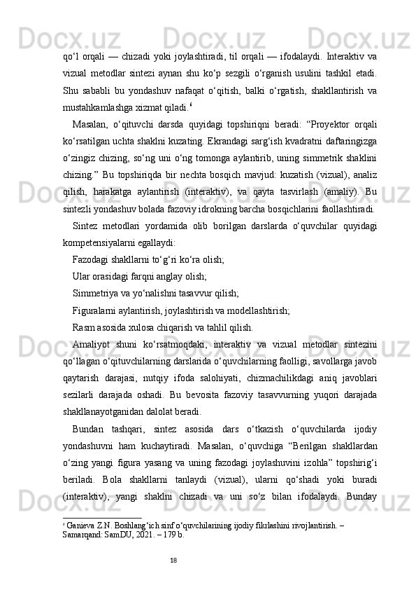 18qo‘l   orqali   —  chizadi   yoki   joylashtiradi,   til   orqali   —   ifodalaydi.   Interaktiv   va
vizual   metodlar   sintezi   aynan   shu   ko‘p   sezgili   o‘rganish   usulini   tashkil   etadi.
Shu   sababli   bu   yondashuv   nafaqat   o‘qitish,   balki   o‘rgatish,   shakllantirish   va
mustahkamlashga xizmat qiladi. 6
Masalan,   o‘qituvchi   darsda   quyidagi   topshiriqni   beradi:   “Proyektor   orqali
ko‘rsatilgan uchta shaklni kuzating. Ekrandagi sarg‘ish kvadratni daftaringizga
o‘zingiz   chizing,   so‘ng  uni   o‘ng   tomonga  aylantirib,  uning   simmetrik  shaklini
chizing.”   Bu   topshiriqda   bir   nechta   bosqich   mavjud:   kuzatish   (vizual),   analiz
qilish,   harakatga   aylantirish   (interaktiv),   va   qayta   tasvirlash   (amaliy).   Bu
sintezli yondashuv bolada fazoviy idrokning barcha bosqichlarini faollashtiradi.
Sintez   metodlari   yordamida   olib   borilgan   darslarda   o‘quvchilar   quyidagi
kompetensiyalarni egallaydi:
Fazodagi shakllarni to‘g‘ri ko‘ra olish;
Ular orasidagi farqni anglay olish;
Simmetriya va yo‘nalishni tasavvur qilish;
Figuralarni aylantirish, joylashtirish va modellashtirish;
Rasm asosida xulosa chiqarish va tahlil qilish.
Amaliyot   shuni   ko‘rsatmoqdaki,   interaktiv   va   vizual   metodlar   sintezini
qo‘llagan o‘qituvchilarning darslarida o‘quvchilarning faolligi, savollarga javob
qaytarish   darajasi,   nutqiy   ifoda   salohiyati,   chizmachilikdagi   aniq   javoblari
sezilarli   darajada   oshadi.   Bu   bevosita   fazoviy   tasavvurning   yuqori   darajada
shakllanayotganidan dalolat beradi.
Bundan   tashqari,   sintez   asosida   dars   o‘tkazish   o‘quvchilarda   ijodiy
yondashuvni   ham   kuchaytiradi.   Masalan,   o‘quvchiga   “Berilgan   shakllardan
o‘zing   yangi   figura   yasang   va   uning   fazodagi   joylashuvini   izohla”   topshirig‘i
beriladi.   Bola   shakllarni   tanlaydi   (vizual),   ularni   qo‘shadi   yoki   buradi
(interaktiv),   yangi   shaklni   chizadi   va   uni   so‘z   bilan   ifodalaydi.   Bunday
6
  Ganieva Z.N.  Boshlang‘ich sinf o‘quvchilarining ijodiy fikrlashini rivojlantirish.  – 
Samarqand: SamDU, 2021. – 179 b. 