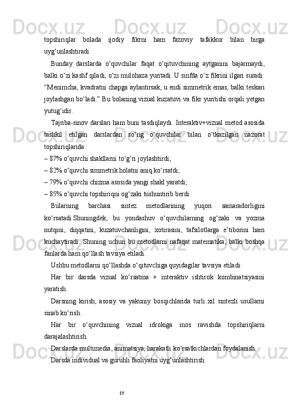 19topshiriqlar   bolada   ijodiy   fikrni   ham   fazoviy   tafakkur   bilan   birga
uyg‘unlashtiradi.
Bunday   darslarda   o‘quvchilar   faqat   o‘qituvchining   aytganini   bajarmaydi,
balki o‘zi kashf qiladi, o‘zi mulohaza yuritadi. U sinfda o‘z fikrini ilgari suradi:
“Menimcha, kvadratni chapga aylantirsak, u endi simmetrik emas, balki teskari
joylashgan bo‘ladi.” Bu bolaning vizual kuzatuvi va fikr yuritishi orqali yetgan
yutug‘idir.
Tajriba-sinov darslari ham buni tasdiqlaydi. Interaktiv+vizual metod asosida
tashkil   etilgan   darslardan   so‘ng   o‘quvchilar   bilan   o‘tkazilgan   nazorat
topshiriqlarida:
– 87% o‘quvchi shakllarni to‘g‘ri joylashtirdi;
– 82% o‘quvchi simmetrik holatni aniq ko‘rsatdi;
– 79% o‘quvchi chizma asosida yangi shakl yaratdi;
– 85% o‘quvchi topshiriqni og‘zaki tushuntirib berdi.
Bularning   barchasi   sintez   metodlarining   yuqori   samaradorligini
ko‘rsatadi.Shuningdek,   bu   yondashuv   o‘quvchilarning   og‘zaki   va   yozma
nutqini,   diqqatini,   kuzatuvchanligini,   xotirasini,   tafsilotlarga   e’tiborini   ham
kuchaytiradi.   Shuning   uchun   bu   metodlarni   nafaqat   matematika,   balki   boshqa
fanlarda ham qo‘llash tavsiya etiladi.
Ushbu metodlarni qo‘llashda o‘qituvchiga quyidagilar tavsiya etiladi:
Har   bir   darsda   vizual   ko‘rsatma   +   interaktiv   ishtirok   kombinatsiyasini
yaratish.
Darsning   kirish,   asosiy   va   yakuniy   bosqichlarida   turli   xil   sintezli   usullarni
sinab ko‘rish.
Har   bir   o‘quvchining   vizual   idrokiga   mos   ravishda   topshiriqlarni
darajalashtirish.
Darslarda multimedia, animatsiya, harakatli ko‘rsatkichlardan foydalanish.
Darsda individual va guruhli faoliyatni uyg‘unlashtirish. 