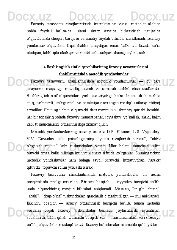 20Fazoviy   tasavvurni   rivojlantirishda   interaktiv   va   vizual   metodlar   alohida
holda   foydali   bo‘lsa-da,   ularni   sintez   asosida   birlashtirish   natijasida
o‘quvchilarda chuqur, barqaror va amaliy foydali bilimlar shakllanadi. Bunday
yondashuv   o‘quvchini   faqat   shaklni   taniydigan   emas,   balki   uni   fazoda   ko‘ra
oladigan, tahlil qila oladigan va modellashtiradigan shaxsga aylantiradi.
4.Boshlang‘ich sinf o‘quvchilarining fazoviy tasavvurlarini
shakllantirishda metodik yondashuvlar
Fazoviy   tasavvurni   shakllantirishda   metodik   yondashuvlar   —   bu   dars
jarayonini   maqsadga   muvofiq,   tizimli   va   samarali   tashkil   etish   usullaridir.
Boshlang‘ich   sinf   o‘quvchilari   yosh   xususiyatiga   ko‘ra   fazoni   idrok   etishda
aniq,   tushunarli,   ko‘rgazmali   va   harakatga   asoslangan   mashg‘ulotlarga   ehtiyoj
sezadilar.   Shuning   uchun   o‘qituvchi   dars   mazmunini   shunday   qurishi   kerakki,
har bir topshiriq bolada fazoviy munosabatlar, joylashuv, yo‘nalish, shakl, hajm
kabi tushunchalarni o‘zlashtirishga xizmat qilsin.
Metodik   yondashuvlarning   nazariy   asosida   D.B.   Elkonin,   L.S.   Vygotskiy,
V.V.   Davыdov   kabi   psixologlarning   “yaqin   rivojlanish   zonasi”,   “aktiv
o‘rganish   muhiti”   kabi   tushunchalari   yotadi.   Ular   bolani   shunchaki   bilim
oluvchi emas, balki bilishga intiluvchi shaxs sifatida ko‘rganlar. Shuning uchun
metodik   yondashuvlar   ham   bolaga   savol   beruvchi,   kuzatuvchan,   harakat
qiluvchi, topuvchi rolini yuklashi kerak.
Fazoviy   tasavvurni   shakllantirishda   metodik   yondashuvlar   bir   necha
bosqichlarda  amalga   oshiriladi.  Birinchi  bosqich   —  tayyorlov  bosqichi  bo‘lib,
unda   o‘quvchining   mavjud   bilimlari   aniqlanadi.   Masalan,   “to‘g‘ri   chiziq”,
“shakl”, “chap-o‘ng” tushunchalari qanchalik o‘zlashtirilgan — shu aniqlanadi.
Ikkinchi   bosqich   —   asosiy   o‘zlashtirish   bosqichi   bo‘lib,   bunda   metodik
vositalar   orqali   fazoviy   tushunchalar   beriladi:   joylashtirish,   aylantirish,
solishtirish, tahlil qilish. Uchinchi bosqich esa — mustahkamlash va refleksiya
bo‘lib, o‘quvchilar mustaqil tarzda fazoviy ko‘nikmalarini amalda qo‘llaydilar. 