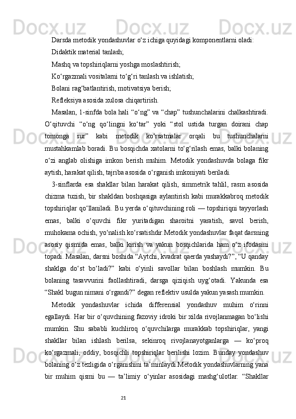 21Darsda metodik yondashuvlar o‘z ichiga quyidagi komponentlarni oladi:
Didaktik material tanlash;
Mashq va topshiriqlarni yoshga moslashtirish;
Ko‘rgazmali vositalarni to‘g‘ri tanlash va ishlatish;
Bolani rag‘batlantirish, motivatsiya berish;
Refleksiya asosida xulosa chiqartirish.
Masalan, 1-sinfda bola hali “o‘ng” va “chap” tushunchalarini chalkashtiradi.
O‘qituvchi   “o‘ng   qo‘lingni   ko‘tar”   yoki   “stol   ustida   turgan   doirani   chap
tomonga   sur”   kabi   metodik   ko‘rsatmalar   orqali   bu   tushunchalarni
mustahkamlab boradi. Bu bosqichda xatolarni to‘g‘rilash  emas, balki bolaning
o‘zi   anglab   olishiga   imkon   berish   muhim.   Metodik   yondashuvda   bolaga   fikr
aytish, harakat qilish, tajriba asosida o‘rganish imkoniyati beriladi.
3-sinflarda   esa   shakllar   bilan   harakat   qilish,   simmetrik   tahlil,   rasm   asosida
chizma   tuzish,   bir   shakldan   boshqasiga   aylantirish   kabi   murakkabroq   metodik
topshiriqlar qo‘llaniladi. Bu yerda o‘qituvchining roli — topshiriqni tayyorlash
emas,   balki   o‘quvchi   fikr   yuritadigan   sharoitni   yaratish,   savol   berish,
muhokama ochish, yo‘nalish ko‘rsatishdir.Metodik yondashuvlar faqat darsning
asosiy   qismida   emas,   balki   kirish   va   yakun   bosqichlarida   ham   o‘z   ifodasini
topadi. Masalan, darsni boshida “Aytchi, kvadrat qaerda yashaydi?”, “U qanday
shaklga   do‘st   bo‘ladi?”   kabi   o‘yinli   savollar   bilan   boshlash   mumkin.   Bu
bolaning   tasavvurini   faollashtiradi,   darsga   qiziqish   uyg‘otadi.   Yakunda   esa
“Shakl bugun nimani o‘rgandi?” degan reflektiv usulda yakun yasash mumkin.
Metodik   yondashuvlar   ichida   differensial   yondashuv   muhim   o‘rinni
egallaydi. Har bir o‘quvchining fazoviy idroki bir xilda rivojlanmagan bo‘lishi
mumkin.   Shu   sababli   kuchliroq   o‘quvchilarga   murakkab   topshiriqlar,   yangi
shakllar   bilan   ishlash   berilsa,   sekinroq   rivojlanayotganlarga   —   ko‘proq
ko‘rgazmali,   oddiy,   bosqichli   topshiriqlar   berilishi   lozim.   Bunday   yondashuv
bolaning o‘z tezligida o‘rganishini ta’minlaydi.Metodik yondashuvlarning yana
bir   muhim   qismi   bu   —   ta’limiy   o‘yinlar   asosidagi   mashg‘ulotlar.   “Shakllar 