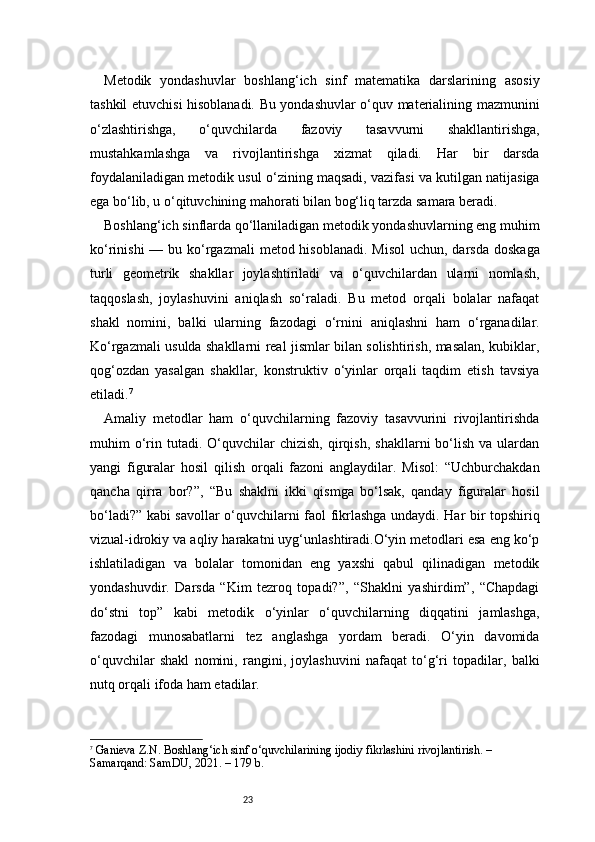 23Metodik   yondashuvlar   boshlang‘ich   sinf   matematika   darslarining   asosiy
tashkil etuvchisi hisoblanadi. Bu yondashuvlar o‘quv materialining mazmunini
o‘zlashtirishga,   o‘quvchilarda   fazoviy   tasavvurni   shakllantirishga,
mustahkamlashga   va   rivojlantirishga   xizmat   qiladi.   Har   bir   darsda
foydalaniladigan metodik usul o‘zining maqsadi, vazifasi va kutilgan natijasiga
ega bo‘lib, u o‘qituvchining mahorati bilan bog‘liq tarzda samara beradi.
Boshlang‘ich sinflarda qo‘llaniladigan metodik yondashuvlarning eng muhim
ko‘rinishi  — bu ko‘rgazmali  metod hisoblanadi. Misol  uchun, darsda  doskaga
turli   geometrik   shakllar   joylashtiriladi   va   o‘quvchilardan   ularni   nomlash,
taqqoslash,   joylashuvini   aniqlash   so‘raladi.   Bu   metod   orqali   bolalar   nafaqat
shakl   nomini,   balki   ularning   fazodagi   o‘rnini   aniqlashni   ham   o‘rganadilar.
Ko‘rgazmali usulda shakllarni real jismlar bilan solishtirish, masalan, kubiklar,
qog‘ozdan   yasalgan   shakllar,   konstruktiv   o‘yinlar   orqali   taqdim   etish   tavsiya
etiladi. 7
Amaliy   metodlar   ham   o‘quvchilarning   fazoviy   tasavvurini   rivojlantirishda
muhim   o‘rin  tutadi.   O‘quvchilar   chizish,   qirqish,   shakllarni   bo‘lish   va  ulardan
yangi   figuralar   hosil   qilish   orqali   fazoni   anglaydilar.   Misol:   “Uchburchakdan
qancha   qirra   bor?”,   “Bu   shaklni   ikki   qismga   bo‘lsak,   qanday   figuralar   hosil
bo‘ladi?” kabi savollar o‘quvchilarni faol fikrlashga undaydi. Har bir topshiriq
vizual-idrokiy va aqliy harakatni uyg‘unlashtiradi.O‘yin metodlari esa eng ko‘p
ishlatiladigan   va   bolalar   tomonidan   eng   yaxshi   qabul   qilinadigan   metodik
yondashuvdir.   Darsda   “Kim   tezroq   topadi?”,   “Shaklni   yashirdim”,   “Chapdagi
do‘stni   top”   kabi   metodik   o‘yinlar   o‘quvchilarning   diqqatini   jamlashga,
fazodagi   munosabatlarni   tez   anglashga   yordam   beradi.   O‘yin   davomida
o‘quvchilar   shakl   nomini,   rangini,   joylashuvini   nafaqat   to‘g‘ri   topadilar,   balki
nutq orqali ifoda ham etadilar.
7
  Ganieva Z.N.  Boshlang‘ich sinf o‘quvchilarining ijodiy fikrlashini rivojlantirish.  – 
Samarqand: SamDU, 2021. – 179 b. 
