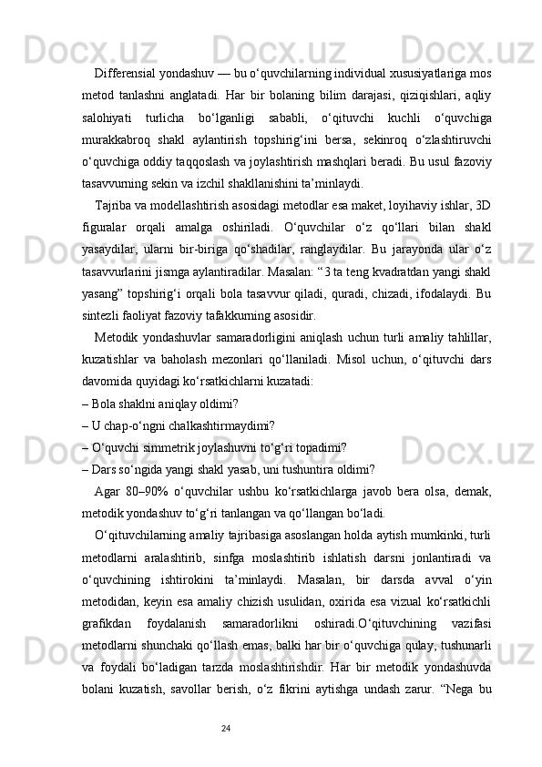 24Differensial yondashuv — bu o‘quvchilarning individual xususiyatlariga mos
metod   tanlashni   anglatadi.   Har   bir   bolaning   bilim   darajasi,   qiziqishlari,   aqliy
salohiyati   turlicha   bo‘lganligi   sababli,   o‘qituvchi   kuchli   o‘quvchiga
murakkabroq   shakl   aylantirish   topshirig‘ini   bersa,   sekinroq   o‘zlashtiruvchi
o‘quvchiga oddiy taqqoslash va joylashtirish mashqlari beradi. Bu usul fazoviy
tasavvurning sekin va izchil shakllanishini ta’minlaydi.
Tajriba va modellashtirish asosidagi metodlar esa maket, loyihaviy ishlar, 3D
figuralar   orqali   amalga   oshiriladi.   O‘quvchilar   o‘z   qo‘llari   bilan   shakl
yasaydilar,   ularni   bir-biriga   qo‘shadilar,   ranglaydilar.   Bu   jarayonda   ular   o‘z
tasavvurlarini jismga aylantiradilar. Masalan: “3 ta teng kvadratdan yangi shakl
yasang”   topshirig‘i   orqali   bola   tasavvur   qiladi,   quradi,   chizadi,   ifodalaydi.   Bu
sintezli faoliyat fazoviy tafakkurning asosidir.
Metodik   yondashuvlar   samaradorligini   aniqlash   uchun   turli   amaliy   tahlillar,
kuzatishlar   va   baholash   mezonlari   qo‘llaniladi.   Misol   uchun,   o‘qituvchi   dars
davomida quyidagi ko‘rsatkichlarni kuzatadi:
– Bola shaklni aniqlay oldimi?
– U chap-o‘ngni chalkashtirmaydimi?
– O‘quvchi simmetrik joylashuvni to‘g‘ri topadimi?
– Dars so‘ngida yangi shakl yasab, uni tushuntira oldimi?
Agar   80–90%   o‘quvchilar   ushbu   ko‘rsatkichlarga   javob   bera   olsa,   demak,
metodik yondashuv to‘g‘ri tanlangan va qo‘llangan bo‘ladi.
O‘qituvchilarning amaliy tajribasiga asoslangan holda aytish mumkinki, turli
metodlarni   aralashtirib,   sinfga   moslashtirib   ishlatish   darsni   jonlantiradi   va
o‘quvchining   ishtirokini   ta’minlaydi.   Masalan,   bir   darsda   avval   o‘yin
metodidan,   keyin   esa   amaliy   chizish   usulidan,   oxirida   esa   vizual   ko‘rsatkichli
grafikdan   foydalanish   samaradorlikni   oshiradi.O‘qituvchining   vazifasi
metodlarni shunchaki qo‘llash emas, balki har bir o‘quvchiga qulay, tushunarli
va   foydali   bo‘ladigan   tarzda   moslashtirishdir.   Har   bir   metodik   yondashuvda
bolani   kuzatish,   savollar   berish,   o‘z   fikrini   aytishga   undash   zarur.   “Nega   bu 