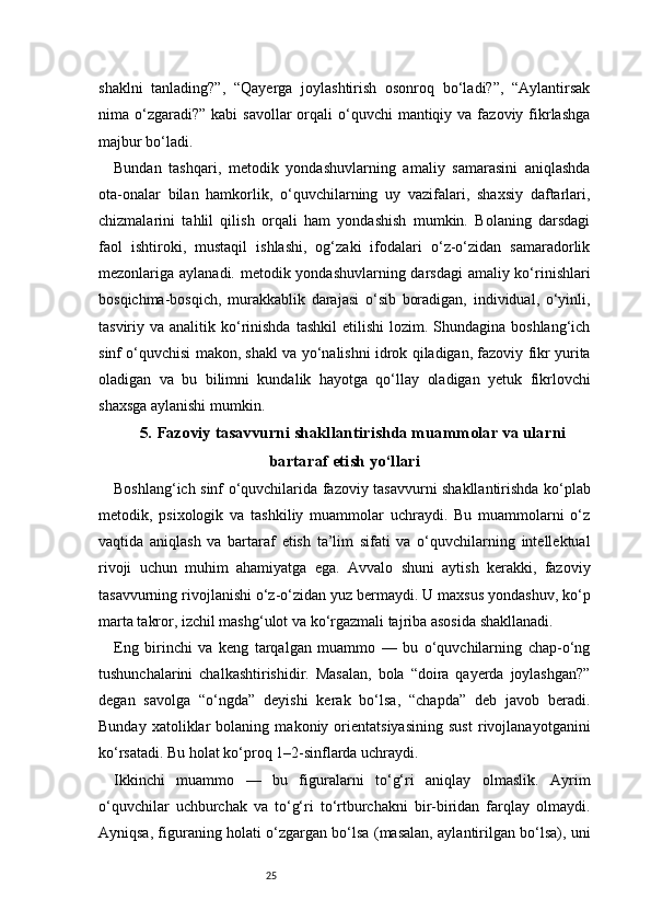25shaklni   tanlading?”,   “Qayerga   joylashtirish   osonroq   bo‘ladi?”,   “Aylantirsak
nima o‘zgaradi?”  kabi  savollar  orqali  o‘quvchi  mantiqiy  va fazoviy  fikrlashga
majbur bo‘ladi.
Bundan   tashqari,   metodik   yondashuvlarning   amaliy   samarasini   aniqlashda
ota-onalar   bilan   hamkorlik,   o‘quvchilarning   uy   vazifalari,   shaxsiy   daftarlari,
chizmalarini   tahlil   qilish   orqali   ham   yondashish   mumkin.   Bolaning   darsdagi
faol   ishtiroki,   mustaqil   ishlashi,   og‘zaki   ifodalari   o‘z-o‘zidan   samaradorlik
mezonlariga aylanadi. metodik yondashuvlarning darsdagi  amaliy ko‘rinishlari
bosqichma-bosqich,   murakkablik   darajasi   o‘sib   boradigan,   individual,   o‘yinli,
tasviriy va  analitik ko‘rinishda   tashkil   etilishi  lozim.  Shundagina boshlang‘ich
sinf o‘quvchisi makon, shakl va yo‘nalishni idrok qiladigan, fazoviy fikr yurita
oladigan   va   bu   bilimni   kundalik   hayotga   qo‘llay   oladigan   yetuk   fikrlovchi
shaxsga aylanishi mumkin.
5. Fazoviy tasavvurni shakllantirishda muammolar va ularni
bartaraf etish yo‘llari
Boshlang‘ich sinf o‘quvchilarida fazoviy tasavvurni shakllantirishda ko‘plab
metodik,   psixologik   va   tashkiliy   muammolar   uchraydi.   Bu   muammolarni   o‘z
vaqtida   aniqlash   va   bartaraf   etish   ta’lim   sifati   va   o‘quvchilarning   intellektual
rivoji   uchun   muhim   ahamiyatga   ega.   Avvalo   shuni   aytish   kerakki,   fazoviy
tasavvurning rivojlanishi o‘z-o‘zidan yuz bermaydi. U maxsus yondashuv, ko‘p
marta takror, izchil mashg‘ulot va ko‘rgazmali tajriba asosida shakllanadi.
Eng   birinchi   va   keng   tarqalgan   muammo   —   bu   o‘quvchilarning   chap-o‘ng
tushunchalarini   chalkashtirishidir.   Masalan,   bola   “doira   qayerda   joylashgan?”
degan   savolga   “o‘ngda”   deyishi   kerak   bo‘lsa,   “chapda”   deb   javob   beradi.
Bunday   xatoliklar   bolaning   makoniy   orientatsiyasining   sust   rivojlanayotganini
ko‘rsatadi. Bu holat ko‘proq 1–2-sinflarda uchraydi.
Ikkinchi   muammo   —   bu   figuralarni   to‘g‘ri   aniqlay   olmaslik.   Ayrim
o‘quvchilar   uchburchak   va   to‘g‘ri   to‘rtburchakni   bir-biridan   farqlay   olmaydi.
Ayniqsa, figuraning holati o‘zgargan bo‘lsa (masalan, aylantirilgan bo‘lsa), uni 