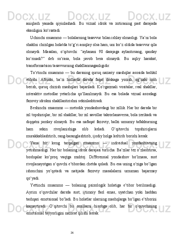 26aniqlash   yanada   qiyinlashadi.   Bu   vizual   idrok   va   xotiraning   past   darajada
ekanligini ko‘rsatadi.
Uchinchi muammo — bolalarning tasavvur bilan ishlay olmasligi. Ya’ni bola
shaklni chizilgan holatda to‘g‘ri aniqlay olsa ham, uni ko‘z oldida tasavvur qila
olmaydi.   Masalan,   o‘qituvchi:   “aylanani   90   darajaga   aylantirsang,   qanday
ko‘rinadi?”   deb   so‘rasa,   bola   javob   bera   olmaydi.   Bu   aqliy   harakat,
transformatsion tasavvurning shakllanmaganligidir.
To‘rtinchi   muammo   —   bu   darsning   quruq   nazariy   mashqlar   asosida   tashkil
etilishi.   Afsuski,   ba’zi   hollarda   darsda   faqat   doskaga   yozish,   og‘zaki   izoh
berish, quruq chizish mashqlari bajariladi. Ko‘rgazmali vositalar, real shakllar,
interaktiv   metodlar   yetarlicha   qo‘llanilmaydi.   Bu   esa   bolada   vizual   asosdagi
fazoviy idrokni shakllantirishni sekinlashtiradi.
Beshinchi muammo — metodik yondashuvdagi bir xillik. Har bir darsda bir
xil topshiriqlar, bir xil shakllar, bir xil savollar takrorlanaversa, bola zerikadi va
diqqatni   jamlay   olmaydi.   Bu   esa   nafaqat   fazoviy,   balki   umumiy   tafakkurning
ham   sekin   rivojlanishiga   olib   keladi.   O‘qituvchi   topshiriqlarni
murakkablashtirib, rang-baranglashtirib, ijodiy holga keltirib borishi kerak.
Yana   bir   keng   tarqalgan   muammo   —   individual   yondashuvning
yetishmasligi. Har bir bolaning idrok darajasi turlicha. Ba’zilar tez o‘zlashtirsa,
boshqalar   ko‘proq   vaqtga   muhtoj.   Differensial   yondashuv   bo‘lmasa,   sust
rivojlanayotgan o‘quvchi e’tibordan chetda qoladi. Bu esa uning o‘ziga bo‘lgan
ishonchini   yo‘qotadi   va   natijada   fazoviy   masalalarni   umuman   bajarmay
qo‘yadi.
Yettinchi   muammo   —   bolaning   psixologik   holatiga   e’tibor   berilmasligi.
Ayrim   o‘quvchilar   darsda   sust,   ijtimoiy   faol   emas,   uyatchan   yoki   haddan
tashqari emotsional bo‘ladi. Bu holatlar ularning mashqlarga bo‘lgan e’tiborini
kamaytiradi.   O‘qituvchi   bu   omillarni   hisobga   olib,   har   bir   o‘quvchining
emotsional tayyorligini nazorat qilishi kerak. 
