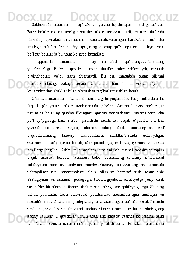 27Sakkizinchi   muammo   —   og‘zaki   va   yozma   topshiriqlar   orasidagi   tafovut.
Ba’zi bolalar og‘zaki aytilgan shaklni to‘g‘ri tasavvur qiladi, lekin uni daftarda
chizishga   qiynaladi.   Bu   muammo   koordinatsiyalashgan   harakat   va   motorika
sustligidan   kelib  chiqadi.  Ayniqsa,  o‘ng  va  chap   qo‘lni   ajratish  qobiliyati   past
bo‘lgan bolalarda bu holat ko‘proq kuzatiladi.
To‘qqizinchi   muammo   —   uy   sharoitida   qo‘llab-quvvatlashning
yetishmasligi.   Ba’zi   o‘quvchilar   uyda   shakllar   bilan   ishlamaydi,   qurilish
o‘yinchoqlari   yo‘q,   rasm   chizmaydi.   Bu   esa   maktabda   olgan   bilimni
mustahkamlashga   xalaqit   beradi.   Ota-onalar   ham   bolani   vizual   o‘yinlar,
konstruktorlar, shakllar bilan o‘ynashga rag‘batlantirishlari kerak.
O‘ninchi muammo — baholash tizimidagi biryoqlamalik. Ko‘p hollarda baho
faqat to‘g‘ri yoki noto‘g‘ri javob asosida qo‘yiladi. Ammo fazoviy topshiriqlar
natijasida   bolaning   qanday   fikrlagani,   qanday   yondashgani,   qayerda   xatolikka
yo‘l   qo‘yganiga   ham   e’tibor   qaratilishi   kerak.   Bu   orqali   o‘quvchi   o‘z   fikr
yuritish   xatolarini   anglab,   ulardan   saboq   oladi.   boshlang‘ich   sinf
o‘quvchilarining   fazoviy   tasavvurlarini   shakllantirishda   uchraydigan
muammolar   ko‘p   qirrali   bo‘lib,   ular   psixologik,   metodik,   ijtimoiy   va   texnik
omillarga   bog‘liq.   Ushbu   muammolarni   erta   aniqlab,   tizimli   yechimlar   topish
orqali   nafaqat   fazoviy   tafakkur,   balki   bolalarning   umumiy   intellektual
salohiyatini   ham   rivojlantirish   mumkin.Fazoviy   tasavvurning   rivojlanishida
uchraydigan   turli   muammolarni   oldini   olish   va   bartaraf   etish   uchun   aniq
strategiyalar   va   samarali   pedagogik   texnologiyalarni   amaliyotga   joriy   etish
zarur. Har bir o‘quvchi fazoni idrok etishda o‘ziga xos qobiliyatga ega. Shuning
uchun   yechimlar   ham   individual   yondashuv,   moslashtirilgan   mashqlar   va
metodik   yondashuvlarning   integratsiyasiga   asoslangan   bo‘lishi   kerak.Birinchi
navbatda, vizual  yondashuvlarni  kuchaytirish  muammolarni  hal  qilishning  eng
asosiy   usulidir.   O‘quvchilar   uchun   shakllarni   nafaqat   rasmda   ko‘rsatish,   balki
ular   bilan   bevosita   ishlash   imkoniyatini   yaratish   zarur.   Masalan,   plastmassa 