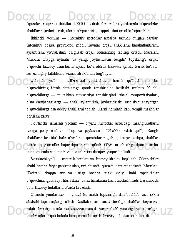 28figuralar,   magnitli   shakllar,   LEGO   qurilish   elementlari   yordamida   o‘quvchilar
shakllarni joylashtirish, ularni o‘zgartirish, taqqoslashni amalda bajaradilar.
Ikkinchi   yechim   —   interaktiv   metodlar   asosida   tashkil   etilgan   darslar.
Interaktiv   doska,   proyektor,   mobil   ilovalar   orqali   shakllarni   harakatlantirish,
aylantirish,   yo‘nalishini   belgilash   orqali   bolalarning   faolligi   ortadi.   Masalan,
"shaklni   chapga   aylantir   va   yangi   joylashuvini   belgila"   topshirig‘i   orqali
o‘quvchi   fazoviy   transformatsiyani   ko‘z   oldida   tasavvur   qilishi   kerak   bo‘ladi.
Bu esa aqliy tafakkurni vizual idrok bilan bog‘laydi.
Uchinchi   yo‘l   —   differensial   yondashuvni   tizimli   qo‘llash.   Har   bir
o‘quvchining   idrok   darajasiga   qarab   topshiriqlar   berilishi   muhim.   Kuchli
o‘quvchilarga   —   murakkab   simmetriya   topshiriqlari,   shakl   kompozitsiyalari;
o‘rta   darajadagilarga   —   shakl   aylantirish,   joylashtirish;   sust   rivojlanayotgan
o‘quvchilarga esa oddiy shakllarni topish, ularni nomlash kabi yengil mashqlar
berilishi zarur.
To‘rtinchi   samarali   yechim   —   o‘yinli   metodlar   asosidagi   mashg‘ulotlarni
darsga   joriy   etishdir.   “Top   va   joylashtir”,   “Shaklni   eslab   qol”,   “Rangli
shakllarni   tartibla”   kabi   o‘yinlar   o‘quvchilarning   diqqatini   jamlashga,   shakllar
ustida aqliy amallar  bajarishga  xizmat  qiladi.  O‘yin orqali  o‘rgatilgan bilimlar
uzoq xotirada saqlanadi va o‘zlashtirish darajasi yuqori bo‘ladi.
Beshinchi  yo‘l — motorik harakat  va fazoviy idrokni bog‘lash. O‘quvchilar
shakl haqida faqat gapirmasdan, uni chizadi, qirqadi, harakatlantiradi. Masalan:
“Doirani   chapga   sur   va   ustiga   boshqa   shakl   qo‘y”   kabi   topshiriqlar
o‘quvchining nafaqat fikrlashini, balki harakatini ham faollashtiradi. Bu shaklda
bola fazoviy holatlarni o‘zida his etadi.
Oltinchi   yondashuv   —   vizual   ko‘makli   topshiriqlardan   boshlab,   asta-sekin
abstrakt topshiriqlarga o‘tish. Dastlab rasm asosida berilgan shakllar, keyin esa
eslab  chizish, oxirida esa  tasavvur  asosida  yangi  shakl  yasashga  yo‘naltirilgan
topshiriqlar orqali bolada bosqichma-bosqich fazoviy tafakkur shakllanadi. 