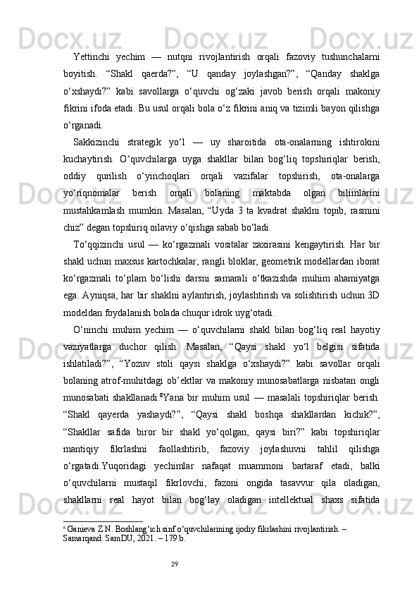 29Yettinchi   yechim   —   nutqni   rivojlantirish   orqali   fazoviy   tushunchalarni
boyitish.   “Shakl   qaerda?”,   “U   qanday   joylashgan?”,   “Qanday   shaklga
o‘xshaydi?”   kabi   savollarga   o‘quvchi   og‘zaki   javob   berish   orqali   makoniy
fikrini ifoda etadi. Bu usul orqali bola o‘z fikrini aniq va tizimli bayon qilishga
o‘rganadi.
Sakkizinchi   strategik   yo‘l   —   uy   sharoitida   ota-onalarning   ishtirokini
kuchaytirish.   O‘quvchilarga   uyga   shakllar   bilan   bog‘liq   topshiriqlar   berish,
oddiy   qurilish   o‘yinchoqlari   orqali   vazifalar   topshirish,   ota-onalarga
yo‘riqnomalar   berish   orqali   bolaning   maktabda   olgan   bilimlarini
mustahkamlash   mumkin.   Masalan,   “Uyda   3   ta   kvadrat   shaklni   topib,   rasmini
chiz” degan topshiriq oilaviy o‘qishga sabab bo‘ladi.
To‘qqizinchi   usul   —   ko‘rgazmali   vositalar   zaxirasini   kengaytirish.   Har   bir
shakl uchun maxsus kartochkalar, rangli bloklar, geometrik modellardan iborat
ko‘rgazmali   to‘plam   bo‘lishi   darsni   samarali   o‘tkazishda   muhim   ahamiyatga
ega. Ayniqsa, har bir shaklni aylantirish, joylashtirish va solishtirish uchun 3D
modeldan foydalanish bolada chuqur idrok uyg‘otadi.
O‘ninchi   muhim   yechim   —   o‘quvchilarni   shakl   bilan   bog‘liq   real   hayotiy
vaziyatlarga   duchor   qilish.   Masalan,   “Qaysi   shakl   yo‘l   belgisi   sifatida
ishlatiladi?”,   “Yozuv   stoli   qaysi   shaklga   o‘xshaydi?”   kabi   savollar   orqali
bolaning   atrof-muhitdagi   ob’ektlar   va   makoniy   munosabatlarga   nisbatan   ongli
munosabati   shakllanadi. 8
Yana   bir   muhim   usul   —   masalali   topshiriqlar   berish.
“Shakl   qayerda   yashaydi?”,   “Qaysi   shakl   boshqa   shakllardan   kichik?”,
“Shakllar   safida   biror   bir   shakl   yo‘qolgan,   qaysi   biri?”   kabi   topshiriqlar
mantiqiy   fikrlashni   faollashtirib,   fazoviy   joylashuvni   tahlil   qilishga
o‘rgatadi.Yuqoridagi   yechimlar   nafaqat   muammoni   bartaraf   etadi,   balki
o‘quvchilarni   mustaqil   fikrlovchi,   fazoni   ongida   tasavvur   qila   oladigan,
shakllarni   real   hayot   bilan   bog‘lay   oladigan   intellektual   shaxs   sifatida
8
  Ganieva Z.N.  Boshlang‘ich sinf o‘quvchilarining ijodiy fikrlashini rivojlantirish.  – 
Samarqand: SamDU, 2021. – 179 b. 
