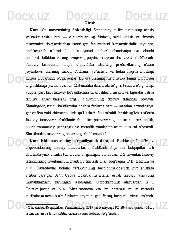 3 Kirish
Kurs   ishi   mavzusining   dolzarbligi   Zamonaviy   ta’lim   tizimining   asosiy
yo‘nalishlaridan   biri   —   o‘quvchilarning   fikrlash,   tahlil   qilish   va   fazoviy
tasavvurini   rivojlantirishga   qaratilgan   faoliyatlarni   kengaytirishdir.   Ayniqsa,
boshlang‘ich   ta’limda   bu   holat   yanada   dolzarb   ahamiyatga   ega,   chunki
bolalarda   tafakkur   va   ong   rivojining   poydevori   aynan   shu   davrda   shakllanadi.
Fazoviy   tasavvurlar   orqali   o‘quvchilar   atrofdagi   predmetlarning   o‘zaro
joylashuvi,   ularning   shakli,   o‘lchami,   yo‘nalishi   va   holati   haqida   mustaqil
xulosa   chiqarishni   o‘rganadilar.   Bu   esa   ularning   matematika   fanini   chuqurroq
anglashlariga yordam beradi. Matematika darslarida to‘g‘ri, teskari, o‘ng, chap,
yuqori, past kabi fazoviy ko‘rsatkichlar bilan ishlash, makon va figuralar ustida
tahliliy   ishlar   bajarish   orqali   o‘quvchining   fazoviy   tafakkuri   boyiydi.
Shuningdek, ushbu ko‘nikmalar boshqa fanlarda ham — masalan, texnologiya,
geografiya yoki chizmachilikda qo‘l keladi. Shu sababli, boshlang‘ich sinflarda
fazoviy   tasavvurni   shakllantirish   ta’lim   jarayonining   ajralmas   qismi   bo‘lib,
bunda   zamonaviy   pedagogik   va   metodik   yondashuvlar   muhim   rol   o‘ynaydi.
Shu jihatdan mavzuning dolzarbligi shubhasizdir. 1
Kurs   ishi   mavzusining   o‘rganilganlik   darajasi   Boshlang‘ich   ta’limda
o‘quvchilarning   fazoviy   tasavvurlarini   shakllantirishga   doir   tadqiqotlar   turli
davrlarda yirik olimlar tomonidan o‘rganilgan. Jumladan, O.S. Zvonkin fazoviy
tafakkurning  rivojlanishini   mantiqiy fikrlash  bilan  bog‘lagan.  D.B.  Elkonin va
V.V.   Davыdovlar   bolalar   tafakkurining   bosqichma-bosqich   rivojlanishiga
e’tibor   qaratgan.   A.V.   Usova   didaktik   materiallar   orqali   fazoviy   tasavvurni
mustahkamlash   zarurligini   asoslagan.   O‘zbekistonlik   olimlardan   G‘.T.
To‘raxo‘jayev   va   N.A.   Musurmonova   esa   bu   boradagi   milliy   metodik
tajribalarga tayanib o‘z fikrlarini bayon qilgan. Biroq, bosqichli vizual ko‘mak,
1
  O zbekiston   Respublikasi   Prezidentining   2017-yil   6-maydagi   PQ-3049-son   qarori   “Milliyʻ
ta’lim dasturi va ta’lim sifatini oshirish chora-tadbirlari to g risida”.	
ʻ ʻ 