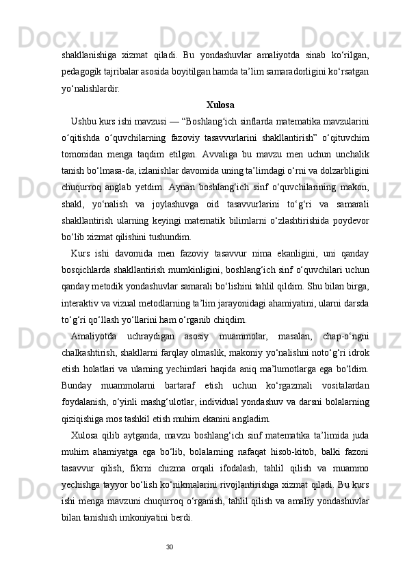 30shakllanishiga   xizmat   qiladi.   Bu   yondashuvlar   amaliyotda   sinab   ko‘rilgan,
pedagogik tajribalar asosida boyitilgan hamda ta’lim samaradorligini ko‘rsatgan
yo‘nalishlardir.
Xulosa
Ushbu kurs ishi mavzusi — “Boshlang ich sinflarda matematika mavzulariniʻ
o qitishda   o quvchilarning   fazoviy   tasavvurlarini   shakllantirish”   o‘qituvchim	
ʻ ʻ
tomonidan   menga   taqdim   etilgan.   Avvaliga   bu   mavzu   men   uchun   unchalik
tanish bo‘lmasa-da, izlanishlar davomida uning ta’limdagi o‘rni va dolzarbligini
chuqurroq   anglab   yetdim.   Aynan   boshlang‘ich   sinf   o‘quvchilarining   makon,
shakl,   yo‘nalish   va   joylashuvga   oid   tasavvurlarini   to‘g‘ri   va   samarali
shakllantirish   ularning   keyingi   matematik   bilimlarni   o‘zlashtirishida   poydevor
bo‘lib xizmat qilishini tushundim.
Kurs   ishi   davomida   men   fazoviy   tasavvur   nima   ekanligini,   uni   qanday
bosqichlarda shakllantirish mumkinligini, boshlang‘ich sinf o‘quvchilari uchun
qanday metodik yondashuvlar samarali bo‘lishini tahlil qildim. Shu bilan birga,
interaktiv va vizual metodlarning ta’lim jarayonidagi ahamiyatini, ularni darsda
to‘g‘ri qo‘llash yo‘llarini ham o‘rganib chiqdim.
Amaliyotda   uchraydigan   asosiy   muammolar,   masalan,   chap-o‘ngni
chalkashtirish, shakllarni farqlay olmaslik, makoniy yo‘nalishni noto‘g‘ri idrok
etish   holatlari   va   ularning   yechimlari   haqida   aniq   ma’lumotlarga   ega   bo‘ldim.
Bunday   muammolarni   bartaraf   etish   uchun   ko‘rgazmali   vositalardan
foydalanish,  o‘yinli mashg‘ulotlar, individual  yondashuv va darsni  bolalarning
qiziqishiga mos tashkil etish muhim ekanini angladim.
Xulosa   qilib   aytganda,   mavzu   boshlang‘ich   sinf   matematika   ta’limida   juda
muhim   ahamiyatga   ega   bo‘lib,   bolalarning   nafaqat   hisob-kitob,   balki   fazoni
tasavvur   qilish,   fikrni   chizma   orqali   ifodalash,   tahlil   qilish   va   muammo
yechishga tayyor bo‘lish ko‘nikmalarini rivojlantirishga xizmat qiladi. Bu kurs
ishi  menga mavzuni  chuqurroq o‘rganish, tahlil qilish va amaliy yondashuvlar
bilan tanishish imkoniyatini berdi. 