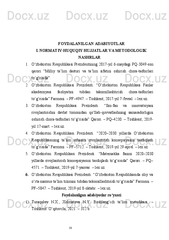 31FOYDALANILGAN ADABIYOTLAR
I. NORMATIV-HUQUQIY HUJJATLAR VA METODOLOGIK
NASHRLAR
1. O zbekiston  Respublikasi  Prezidentining 2017-yil  6-maydagi  PQ-3049-sonʻ
qarori   “Milliy   ta’lim   dasturi   va   ta’lim   sifatini   oshirish   chora-tadbirlari
to g risida”.
ʻ ʻ
2. O‘zbekiston   Respublikasi   Prezidenti.   “O‘zbekiston   Respublikasi   Fanlar
akademiyasi   faoliyatini   tubdan   takomillashtirish   chora-tadbirlari
to‘g‘risida” Farmoni. – PF–4947. – Toshkent, 2017-yil 7-fevral. – lex.uz.
3. O‘zbekiston   Respublikasi   Prezidenti.   “Ilm-fan   va   innovatsiyani
rivojlantirishni   davlat   tomonidan   qo‘llab-quvvatlashning   samaradorligini
oshirish chora-tadbirlari to‘g‘risida” Qarori. – PQ–4230. – Toshkent, 2019-
yil 17-mart. – lex.uz.
4. O‘zbekiston   Respublikasi   Prezidenti.   “2020–2030   yillarda   O‘zbekiston
Respublikasining   ta’lim   sohasini   rivojlantirish   konsepsiyasini   tasdiqlash
to‘g‘risida” Farmoni. – PF–5712. – Toshkent, 2019-yil 29-aprel. – lex.uz.
5. O‘zbekiston   Respublikasi   Prezidenti.   “Matematika   fanini   2020–2030
yillarda   rivojlantirish   konsepsiyasini   tasdiqlash   to‘g‘risida”   Qarori.   –   PQ–
4571. – Toshkent, 2019-yil 7-yanvar. – lex.uz.
6. O‘zbekiston   Respublikasi   Prezidenti.   “O‘zbekiston   Respublikasida   oliy   va
o‘rta maxsus ta’lim tizimini tubdan takomillashtirish to‘g‘risida” Farmoni. –
PF–5847. – Toshkent, 2019-yil 8-oktabr. – lex.uz.
Foydalanilgan adabiyotlar ro yxati	
ʻ
1) Turaqulov   N.X.,   Xolmatova   N.Y.   Boshlang‘ich   ta’lim   metodikasi.   –
Toshkent: O‘qituvchi, 2021. – 312 b. 