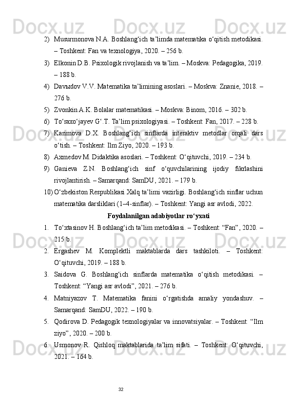 322) Musurmonova N.A. Boshlang‘ich ta’limda matematika o‘qitish metodikasi.
– Toshkent: Fan va texnologiya, 2020. – 256 b.
3) Elkonin D.B. Psixologik rivojlanish va ta’lim. – Moskva: Pedagogika, 2019.
– 188 b.
4) Davыdov V.V. Matematika ta’limining asoslari. – Moskva: Znanie, 2018. –
276 b.
5) Zvonkin A.K. Bolalar matematikasi. – Moskva: Binom, 2016. – 302 b.
6) To‘raxo‘jayev G‘.T. Ta’lim psixologiyasi. – Toshkent: Fan, 2017. – 228 b.
7) Karimova   D.X.   Boshlang‘ich   sinflarda   interaktiv   metodlar   orqali   dars
o‘tish. – Toshkent: Ilm Ziyo, 2020. – 193 b.
8) Axmedov M. Didaktika asoslari. – Toshkent: O‘qituvchi, 2019. – 234 b.
9) Ganieva   Z.N.   Boshlang‘ich   sinf   o‘quvchilarining   ijodiy   fikrlashini
rivojlantirish. – Samarqand: SamDU, 2021. – 179 b.
10) O‘zbekiston Respublikasi Xalq ta’limi vazirligi. Boshlang‘ich sinflar uchun
matematika darsliklari (1–4-sinflar). – Toshkent: Yangi asr avlodi, 2022.
Foydalanilgan adabiyotlar ro‘yxati
1. To‘xtasinov H. Boshlang‘ich ta’lim metodikasi. – Toshkent: “Fan”, 2020. –
215 b.
2. Ergashev   M.   Komplektli   maktablarda   dars   tashkiloti.   –   Toshkent:
O‘qituvchi, 2019. – 188 b.
3. Saidova   G.   Boshlang‘ich   sinflarda   matematika   o‘qitish   metodikasi.   –
Toshkent: “Yangi asr avlodi”, 2021. – 276 b.
4. Matniyazov   T.   Matematika   fanini   o‘rgatishda   amaliy   yondashuv.   –
Samarqand: SamDU, 2022. – 190 b.
5. Qodirova D. Pedagogik texnologiyalar va innovatsiyalar. – Toshkent:  “Ilm
ziyo”, 2020. – 200 b.
6. Usmonov   R.   Qishloq   maktablarida   ta’lim   sifati.   –   Toshkent:   O‘qituvchi,
2021. – 164 b. 