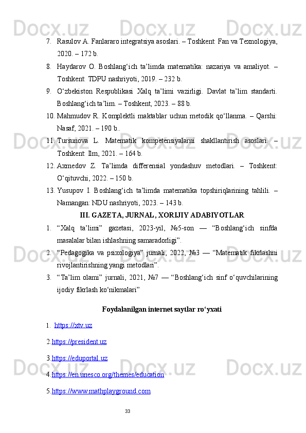 337. Rasulov A. Fanlararo integratsiya asoslari. – Toshkent: Fan va Texnologiya,
2020. – 172 b.
8. Haydarov   O.   Boshlang‘ich   ta’limda   matematika:   nazariya   va   amaliyot.   –
Toshkent: TDPU nashriyoti, 2019. – 232 b.
9. O‘zbekiston   Respublikasi   Xalq   ta’limi   vazirligi.   Davlat   ta’lim   standarti.
Boshlang‘ich ta’lim. – Toshkent, 2023. – 88 b.
10. Mahmudov   R.   Komplektli   maktablar   uchun   metodik   qo‘llanma.   –   Qarshi:
Nasaf, 2021. – 190 b..
11. Tursunova   L.   Matematik   kompetensiyalarni   shakllantirish   asoslari.   –
Toshkent: Ilm, 2021. – 164 b.
12. Axmedov   Z.   Ta’limda   differensial   yondashuv   metodlari.   –   Toshkent:
O‘qituvchi, 2022. – 150 b.
13. Yusupov   I.   Boshlang‘ich   ta’limda   matematika   topshiriqlarining   tahlili.   –
Namangan: NDU nashriyoti, 2023. – 143 b.
III. GAZETA, JURNAL, XORIJIY ADABIYOTLAR
1. “Xalq   ta’limi”   gazetasi,   2023-yil,   №5-son   —   “Boshlang‘ich   sinfda
masalalar bilan ishlashning samaradorligi”.
2. “Pedagogika   va   psixologiya”   jurnali,   2022,   №3   —   “Matematik   fikrlashni
rivojlantirishning yangi metodlari”.
3. “Ta’lim   olami”   jurnali,   2021,   №7   —   “Boshlang‘ich   sinf   o‘quvchilarining
ijodiy fikrlash ko‘nikmalari”
Foydalanilgan internet saytlar ro‘yxati
1. https://xtv.uz   
2. https://president.uz
3. https://eduportal.uz
4. https://en.unesco.org/themes/education
5. https://www.mathplayground.com 