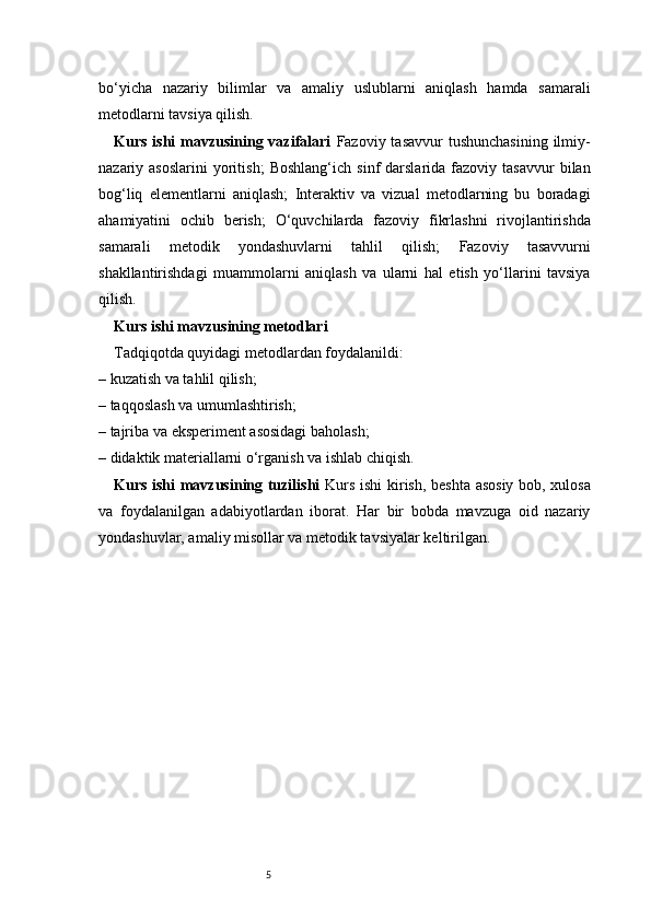5bo‘yicha   nazariy   bilimlar   va   amaliy   uslublarni   aniqlash   hamda   samarali
metodlarni tavsiya qilish.
Kurs ishi  mavzusining vazifalari   Fazoviy tasavvur  tushunchasining  ilmiy-
nazariy  asoslarini  yoritish;   Boshlang‘ich  sinf  darslarida  fazoviy  tasavvur   bilan
bog‘liq   elementlarni   aniqlash;   Interaktiv   va   vizual   metodlarning   bu   boradagi
ahamiyatini   ochib   berish;   O‘quvchilarda   fazoviy   fikrlashni   rivojlantirishda
samarali   metodik   yondashuvlarni   tahlil   qilish;   Fazoviy   tasavvurni
shakllantirishdagi   muammolarni   aniqlash   va   ularni   hal   etish   yo‘llarini   tavsiya
qilish.
Kurs ishi mavzusining metodlari
Tadqiqotda quyidagi metodlardan foydalanildi:
– kuzatish va tahlil qilish;
– taqqoslash va umumlashtirish;
– tajriba va eksperiment asosidagi baholash;
– didaktik materiallarni o‘rganish va ishlab chiqish.
Kurs ishi mavzusining tuzilishi   Kurs ishi kirish, beshta asosiy bob, xulosa
va   foydalanilgan   adabiyotlardan   iborat.   Har   bir   bobda   mavzuga   oid   nazariy
yondashuvlar, amaliy misollar va metodik tavsiyalar keltirilgan. 