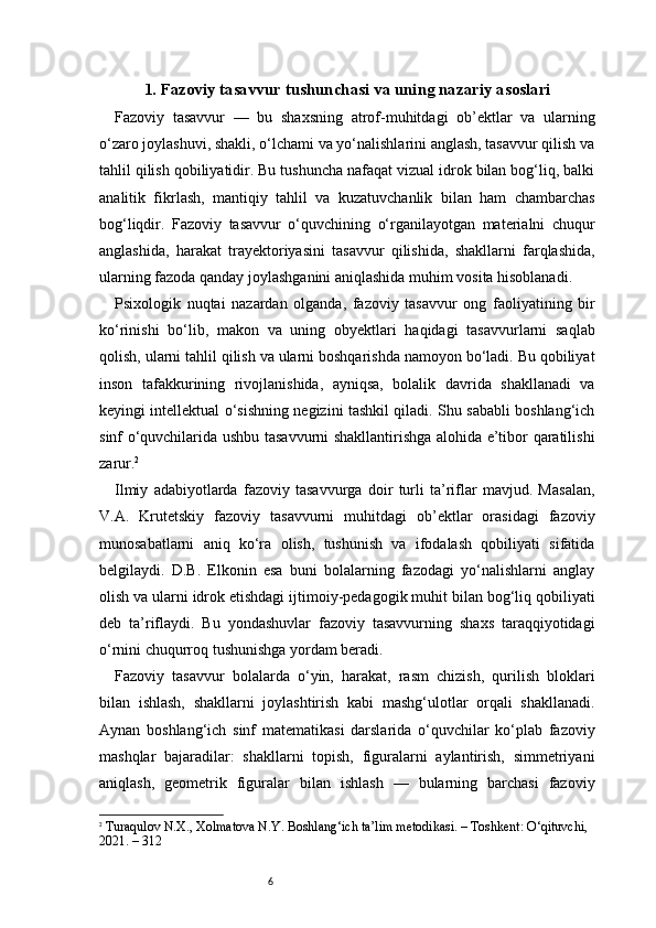 61. Fazoviy tasavvur tushunchasi va uning nazariy asoslari
Fazoviy   tasavvur   —   bu   shaxsning   atrof-muhitdagi   ob’ektlar   va   ularning
o‘zaro joylashuvi, shakli, o‘lchami va yo‘nalishlarini anglash, tasavvur qilish va
tahlil qilish qobiliyatidir. Bu tushuncha nafaqat vizual idrok bilan bog‘liq, balki
analitik   fikrlash,   mantiqiy   tahlil   va   kuzatuvchanlik   bilan   ham   chambarchas
bog‘liqdir.   Fazoviy   tasavvur   o‘quvchining   o‘rganilayotgan   materialni   chuqur
anglashida,   harakat   trayektoriyasini   tasavvur   qilishida,   shakllarni   farqlashida,
ularning fazoda qanday joylashganini aniqlashida muhim vosita hisoblanadi.
Psixologik   nuqtai   nazardan   olganda,   fazoviy   tasavvur   ong   faoliyatining   bir
ko‘rinishi   bo‘lib,   makon   va   uning   obyektlari   haqidagi   tasavvurlarni   saqlab
qolish, ularni tahlil qilish va ularni boshqarishda namoyon bo‘ladi. Bu qobiliyat
inson   tafakkurining   rivojlanishida,   ayniqsa,   bolalik   davrida   shakllanadi   va
keyingi intellektual o‘sishning negizini tashkil qiladi. Shu sababli boshlang‘ich
sinf o‘quvchilarida ushbu tasavvurni shakllantirishga alohida e’tibor qaratilishi
zarur. 2
Ilmiy   adabiyotlarda   fazoviy   tasavvurga   doir   turli   ta’riflar   mavjud.   Masalan,
V.A.   Krutetskiy   fazoviy   tasavvurni   muhitdagi   ob’ektlar   orasidagi   fazoviy
munosabatlarni   aniq   ko‘ra   olish,   tushunish   va   ifodalash   qobiliyati   sifatida
belgilaydi.   D.B.   Elkonin   esa   buni   bolalarning   fazodagi   yo‘nalishlarni   anglay
olish va ularni idrok etishdagi ijtimoiy-pedagogik muhit bilan bog‘liq qobiliyati
deb   ta’riflaydi.   Bu   yondashuvlar   fazoviy   tasavvurning   shaxs   taraqqiyotidagi
o‘rnini chuqurroq tushunishga yordam beradi.
Fazoviy   tasavvur   bolalarda   o‘yin,   harakat,   rasm   chizish,   qurilish   bloklari
bilan   ishlash,   shakllarni   joylashtirish   kabi   mashg‘ulotlar   orqali   shakllanadi.
Aynan   boshlang‘ich   sinf   matematikasi   darslarida   o‘quvchilar   ko‘plab   fazoviy
mashqlar   bajaradilar:   shakllarni   topish,   figuralarni   aylantirish,   simmetriyani
aniqlash,   geometrik   figuralar   bilan   ishlash   —   bularning   barchasi   fazoviy
2
  Turaqulov N.X., Xolmatova N.Y.  Boshlang‘ich ta’lim metodikasi.  – Toshkent: O‘qituvchi, 
2021. – 312 