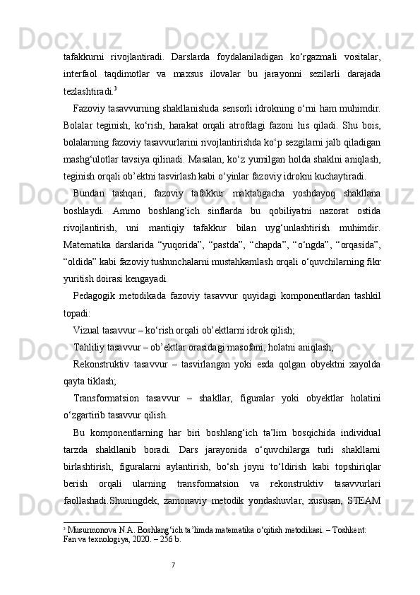 7tafakkurni   rivojlantiradi.   Darslarda   foydalaniladigan   ko‘rgazmali   vositalar,
interfaol   taqdimotlar   va   maxsus   ilovalar   bu   jarayonni   sezilarli   darajada
tezlashtiradi. 3
Fazoviy tasavvurning shakllanishida sensorli idrokning o‘rni ham muhimdir.
Bolalar   teginish,   ko‘rish,   harakat   orqali   atrofdagi   fazoni   his   qiladi.   Shu   bois,
bolalarning fazoviy tasavvurlarini rivojlantirishda ko‘p sezgilarni jalb qiladigan
mashg‘ulotlar tavsiya qilinadi. Masalan, ko‘z yumilgan holda shaklni aniqlash,
teginish orqali ob’ektni tasvirlash kabi o‘yinlar fazoviy idrokni kuchaytiradi.
Bundan   tashqari,   fazoviy   tafakkur   maktabgacha   yoshdayoq   shakllana
boshlaydi.   Ammo   boshlang‘ich   sinflarda   bu   qobiliyatni   nazorat   ostida
rivojlantirish,   uni   mantiqiy   tafakkur   bilan   uyg‘unlashtirish   muhimdir.
Matematika   darslarida   “yuqorida”,   “pastda”,   “chapda”,   “o‘ngda”,   “orqasida”,
“oldida” kabi fazoviy tushunchalarni mustahkamlash orqali o‘quvchilarning fikr
yuritish doirasi kengayadi.
Pedagogik   metodikada   fazoviy   tasavvur   quyidagi   komponentlardan   tashkil
topadi:
Vizual tasavvur – ko‘rish orqali ob’ektlarni idrok qilish;
Tahliliy tasavvur – ob’ektlar orasidagi masofani, holatni aniqlash;
Rekonstruktiv   tasavvur   –   tasvirlangan   yoki   esda   qolgan   obyektni   xayolda
qayta tiklash;
Transformatsion   tasavvur   –   shakllar,   figuralar   yoki   obyektlar   holatini
o‘zgartirib tasavvur qilish.
Bu   komponentlarning   har   biri   boshlang‘ich   ta’lim   bosqichida   individual
tarzda   shakllanib   boradi.   Dars   jarayonida   o‘quvchilarga   turli   shakllarni
birlashtirish,   figuralarni   aylantirish,   bo‘sh   joyni   to‘ldirish   kabi   topshiriqlar
berish   orqali   ularning   transformatsion   va   rekonstruktiv   tasavvurlari
faollashadi.Shuningdek,   zamonaviy   metodik   yondashuvlar,   xususan,   STEAM
3
  Musurmonova N.A.  Boshlang‘ich ta’limda matematika o‘qitish metodikasi.  – Toshkent: 
Fan va texnologiya, 2020. – 256 b. 