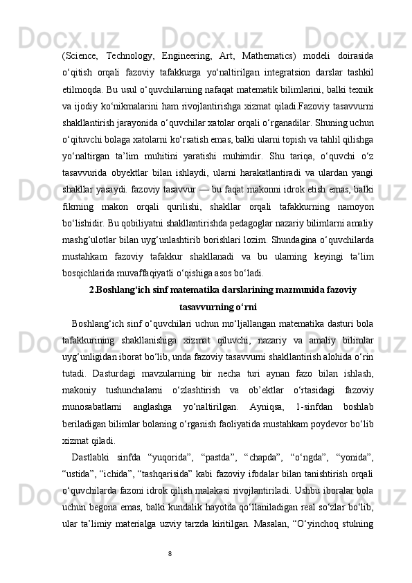 8(Science,   Technology,   Engineering,   Art,   Mathematics)   modeli   doirasida
o‘qitish   orqali   fazoviy   tafakkurga   yo‘naltirilgan   integratsion   darslar   tashkil
etilmoqda. Bu usul o‘quvchilarning nafaqat matematik bilimlarini, balki texnik
va ijodiy ko‘nikmalarini  ham  rivojlantirishga xizmat  qiladi.Fazoviy tasavvurni
shakllantirish jarayonida o‘quvchilar xatolar orqali o‘rganadilar. Shuning uchun
o‘qituvchi bolaga xatolarni ko‘rsatish emas, balki ularni topish va tahlil qilishga
yo‘naltirgan   ta’lim   muhitini   yaratishi   muhimdir.   Shu   tariqa,   o‘quvchi   o‘z
tasavvurida   obyektlar   bilan   ishlaydi,   ularni   harakatlantiradi   va   ulardan   yangi
shakllar yasaydi. fazoviy tasavvur — bu faqat makonni idrok etish emas, balki
fikrning   makon   orqali   qurilishi,   shakllar   orqali   tafakkurning   namoyon
bo‘lishidir. Bu qobiliyatni shakllantirishda pedagoglar nazariy bilimlarni amaliy
mashg‘ulotlar bilan uyg‘unlashtirib borishlari lozim. Shundagina o‘quvchilarda
mustahkam   fazoviy   tafakkur   shakllanadi   va   bu   ularning   keyingi   ta’lim
bosqichlarida muvaffaqiyatli o‘qishiga asos bo‘ladi.
2.Boshlang‘ich sinf matematika darslarining mazmunida fazoviy
tasavvurning o‘rni
Boshlang‘ich sinf o‘quvchilari uchun mo‘ljallangan matematika dasturi bola
tafakkurining   shakllanishiga   xizmat   qiluvchi,   nazariy   va   amaliy   bilimlar
uyg‘unligidan iborat bo‘lib, unda fazoviy tasavvurni shakllantirish alohida o‘rin
tutadi.   Dasturdagi   mavzularning   bir   necha   turi   aynan   fazo   bilan   ishlash,
makoniy   tushunchalarni   o‘zlashtirish   va   ob’ektlar   o‘rtasidagi   fazoviy
munosabatlarni   anglashga   yo‘naltirilgan.   Ayniqsa,   1-sinfdan   boshlab
beriladigan bilimlar bolaning o‘rganish faoliyatida mustahkam poydevor bo‘lib
xizmat qiladi.
Dastlabki   sinfda   “yuqorida”,   “pastda”,   “chapda”,   “o‘ngda”,   “yonida”,
“ustida”, “ichida”, “tashqarisida”  kabi  fazoviy ifodalar bilan tanishtirish orqali
o‘quvchilarda fazoni idrok qilish malakasi  rivojlantiriladi. Ushbu iboralar bola
uchun begona emas, balki kundalik hayotda qo‘llaniladigan real so‘zlar bo‘lib,
ular   ta’limiy   materialga   uzviy   tarzda   kiritilgan.   Masalan,   “O‘yinchoq   stulning 