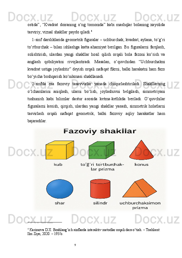 9ostida”,   “Kvadrat   doiraning   o‘ng   tomonida”   kabi   mashqlar   bolaning   xayolida
tasviriy, vizual shakllar paydo qiladi. 4
1-sinf darsliklarida geometrik figuralar – uchburchak, kvadrat, aylana, to‘g‘ri
to‘rtburchak – bilan ishlashga katta ahamiyat berilgan. Bu figuralarni farqlash,
solishtirish,   ulardan   yangi   shakllar   hosil   qilish   orqali   bola   fazoni   ko‘rish   va
anglash   qobiliyatini   rivojlantiradi.   Masalan,   o‘quvchidan   “Uchburchakni
kvadrat ustiga joylashtir” deyish orqali nafaqat fikrni, balki harakatni ham fazo
bo‘yicha boshqarish ko‘nikmasi shakllanadi.
2-sinfda   esa   fazoviy   tasavvurlar   yanada   chuqurlashtiriladi.   Shakllarning
o‘lchamlarini   aniqlash,   ularni   bo‘lish,   joylashuvni   belgilash,   simmetriyani
tushunish   kabi   bilimlar   dastur   asosida   ketma-ketlikda   beriladi.   O‘quvchilar
figuralarni   kesish,   qirqish,   ulardan   yangi   shakllar   yasash,   simmetrik   holatlarni
tasvirlash   orqali   nafaqat   geometrik,   balki   fazoviy   aqliy   harakatlar   ham
bajaradilar.
4
 Karimova D.X.  Boshlang‘ich sinflarda interaktiv metodlar orqali dars o‘tish.  – Toshkent: 
Ilm Ziyo, 2020. – 193 b. 