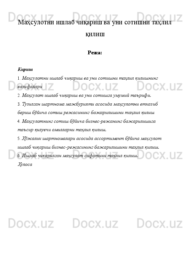 Маҳсулотни ишлаб чиқариш ва уни сотишни таҳлил
қилиш 
Режа:
Кириш 
1. Маҳсулотни ишлаб чиқариш ва уни сотишни таҳлил қилишнинг 
вазифалари 
2. Маҳсулот ишлаб чиқариш ва уни сотишга умумий таърифи. 
3. Тузилган шартнома мажбурияти асосида маҳсулотни етказиб 
бериш бўйича сотиш режасининг бажарилишини таҳлил қилиш 
4. Маҳсулотнинг сотиш бўйича бизнес-режанинг бажарилишига 
таъсир қилувчи омилларни таҳлил қилиш. 
5. Хўжалик шартномалари асосида ассортимент бўйича маҳсулот 
ишлаб чиқариш бизнес-режасининг бажарилишини таҳлил қилиш. 
6. Ишлаб чиқарилган маҳсулот сифатини таҳлил қилиш. 
Хулоса 
 
 
 
 
 
 
 
 
 
  