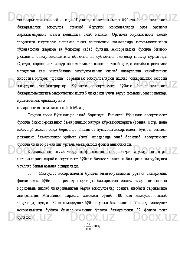 топширмасликка  олиб келади.  Шунингдек,   ассортимент  бўйича  бизнес-режанинг
бажармаслик   маҳсулот   етказиб   берувчи   корхоналарда   ҳам   ортиқча
харажатларнинг   юзага   келишига   олиб   келади.   Ортиқча   харажатнинг   келиб
чиқишига   шартнома   шартига   риоя   қилмаслик   натижасида   истеъмолчиларга
тўланадиган   жарима   ва   ўсимлар   сабаб   бўлади.   Ассортимент   бўйича   бизнес-
режанинг   бажарилмаслигига   объектив   ва   субъектив   омиллар   таъсир   кўрсатади.
Одатда,   корхоналар   зарур   ва   истеъмолчиларнинг   талаб   ҳамда   eҳтиёжларига   мос
келадиган   кам   рентабеллик   маҳñулотларни   ишлаб   чиқаришни   камайтириш
ҳисобига   кўпроқ   “фойда”   берадиган   маҳсулотларни   ишлаб   чиқаришдан   моддий
жиҳатдан   манфаатдорлар.   Кўпинча,   ассортимент   бўйича   бизнес-режанинг
бажарилмаслигига маҳсулотни ишлаб чиқариш учун зарур хомашё, материаллар,
қўшимча материаллар ва х. 
к .ларнинг етишмаслиги сабаб бўлади. 
Таҳлил   икки   йўналишда   олиб   борилади.   Биринчи   йўналиш   ассортимент
бўйича бизнес-режанинг бажарилиши натура кўрсаткичларига  (тонна, метр, дона
кабилар)   асосан   баҳо   берилади.   Иккинчи   йўналиш-ассортимент   бўйича   бизнес-
режанинг   бажарилиши   қиймат   (пул)   ифодасида   олиб   борилиб,   ассортимент
бўйича бизнес-режанинг ўртача бажарилиш фоизи аниқланади. 
Корхонанинг   ишлаб   чиқариш   фаолиятининг   характери   ва   уларнинг   шарт-
шароитларига қараб ассортимент бўйича бизнес-режанинг бажарилиши қуйидаги
усуллар билан амалга оширилади. 
1. Маҳсулот   ассортименти   бўйича   бизнес-режанинг   ўртача   бажарилиш
фоизи   режа   бўйича   ва   режадан   ортиқча   бажарилган   маҳсулотларнинг   сонини
корхонада   ишлаб   чиқариладиган   барча   маҳсулотлар   сонига   нисбати   тариқасида
аниқланади.   Айтайлик,   корхона   ҳаммаси   бўлиб   100   хил   маҳсулот   ишлаб
чиқаради,   шундан   89   хил   маҳсулот   бўйича   режа   бажарилган.   У   ҳолда   маҳсулот
ассортименти   бўйича   бизнес-режанинг   ўртача   бажарилиши   89   фоизга   тенг
бўлади: