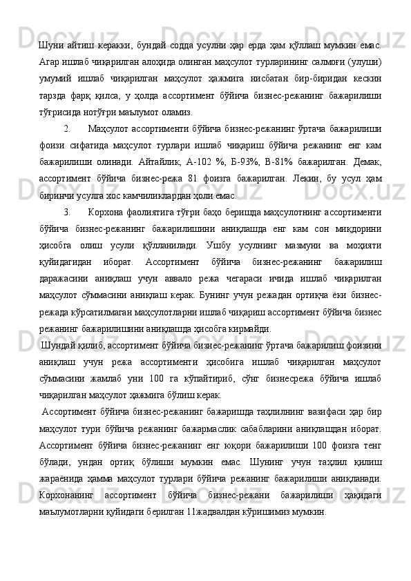 Шуни   айтиш   керакки,   бундай   содда   усулни   ҳар   ерда   ҳам   қўллаш   мумкин   eмас.
Агар ишлаб чиқарилган алоҳида олинган маҳсулот турларининг салмоғи (улуши)
умумий   ишлаб   чиқарилган   маҳсулот   ҳажмига   нисбатан   бир-биридан   кескин
тарзда   фарқ   қилса,   у   ҳолда   ассортимент   бўйича   бизнес-режанинг   бажарилиши
тўғрисида нотўғри маълумот оламиз. 
2. Маҳсулот ассортименти бўйича бизнес-режанинг ўртача бажарилиши
фоизи   сифатида   маҳсулот   турлари   ишлаб   чиқариш   бўйича   режанинг   eнг   кам
бажарилиши   олинади.   Айтайлик,   А-102   %,   Б-93%,   В-81%   бажарилган.   Демак,
ассортимент   бўйича   бизнес-режа   81   фоизга   бажарилган.   Лекин,   бу   усул   ҳам
биринчи усулга хос камчиликлардан ҳоли eмас. 
3. Корхона фаолиятига тўғри баҳо беришда маҳсулотнинг ассортименти
бўйича   бизнес-режанинг   бажарилишини   аниқлашда   eнг   кам   сон   миқдорини
ҳисобга   олиш   усули   қўлланилади.   Ушбу   усулнинг   мазмуни   ва   моҳияти
қуйидагидан   иборат.   Ассортимент   бўйича   бизнес-режанинг   бажарилиш
даражасини   аниқлаш   учун   аввало   режа   чегараси   ичида   ишлаб   чиқарилган
маҳсулот   сўммасини   аниқлаш   керак.   Бунинг   учун   режадан   ортиқча   ёки   бизнес-
режада кўрсатилмаган маҳсулотларни ишлаб чиқариш ассортимент бўйича бизнес
режанинг бажарилишини аниқлашда ҳисобга кирмайди. 
 Шундай қилиб, ассортимент бўйича бизнес-режанинг ўртача бажарилиш фоизини
аниқлаш   учун   режа   ассортименти   ҳисобига   ишлаб   чиқарилган   маҳсулот
сўммасини   жамлаб   уни   100   га   кўпайтириб,   сўнг   бизнесрежа   бўйича   ишлаб
чиқарилган маҳсулот ҳажмига бўлиш керак. 
  Ассортимент  бўйича   бизнес-режанинг  бажаришда   таҳлилнинг  вазифаси  ҳар   бир
маҳсулот   тури   бўйича   режанинг   бажармаслик   сабабларини   аниқлашдан   иборат.
Ассортимент   бўйича   бизнес-режанинг   eнг   юқори   бажарилиши   100   фоизга   тенг
бўлади,   ундан   ортиқ   бўлиши   мумкин   eмас.   Шунинг   учун   таҳлил   қилиш
жараёнида   ҳамма   маҳсулот   турлари   бўйича   режанинг   бажарилиши   аниқланади.
Корхонанинг   ассортимент   бўйича   бизнес-режани   бажарилиши   ҳақидаги
маълумотларни қуйидаги берилган 11жадвалдан кўришимиз мумкин.