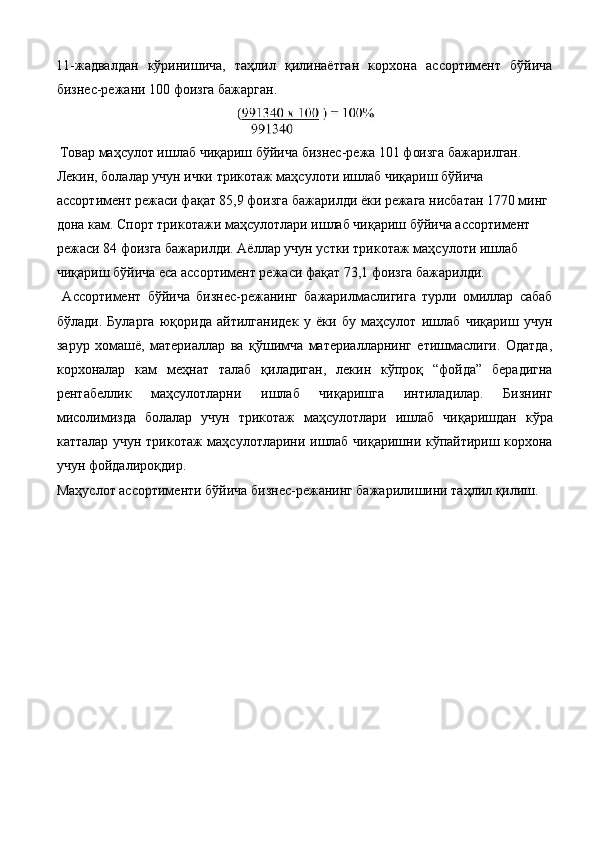 11-жадвалдан   кўринишича,   таҳлил   қилинаётган   корхона   ассортимент   бўйича
бизнес-режани 100 фоизга бажарган. 
 Товар маҳсулот ишлаб чиқариш бўйича бизнес-режа 101 фоизга бажарилган. 
Лекин, болалар учун ички трикотаж маҳсулоти ишлаб чиқариш бўйича 
ассортимент режаси фақат 85,9 фоизга бажарилди ёки режага нисбатан 1770 минг 
дона кам. Спорт трикотажи маҳсулотлари ишлаб чиқариш бўйича ассортимент 
режаси 84 фоизга бажарилди. Аёллар учун устки трикотаж маҳсулоти ишлаб 
чиқариш бўйича eса ассортимент режаси фақат 73,1 фоизга бажарилди. 
  Ассортимент   бўйича   бизнес-режанинг   бажарилмаслигига   турли   омиллар   сабаб
бўлади.   Буларга   юқорида   айтилганидек   у   ёки   бу   маҳсулот   ишлаб   чиқариш   учун
зарур   хомашё,   материаллар   ва   қўшимча   материалларнинг   етишмаслиги.   Одатда,
корхоналар   кам   меҳнат   талаб   қиладиган,   лекин   кўпроқ   “фойда”   берадигна
рентабеллик   маҳсулотларни   ишлаб   чиқаришга   интиладилар.   Бизнинг
мисолимизда   болалар   учун   трикотаж   маҳсулотлари   ишлаб   чиқаришдан   кўра
катталар учун трикотаж маҳсулотларини ишлаб чиқаришни кўпайтириш корхона
учун фойдалироқдир. 
Маҳуслот ассортименти бўйича бизнес-режанинг бажарилишини таҳлил қилиш.  