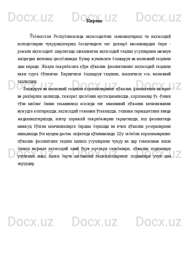 Кириш 
   
      Ўзбекистон   Республикасида   иқтисодиётни   экинлаштириш   vа   иқтисодий
ислоҳатларни   чуқурлаштириш   босқичидаги   энг   долзарб   масалалардан   бири   -
режали иқтисодиёт шароитида шаклланган иқтисодий таҳлил усулларини мазмун
жиҳатдан янгилаш ҳисобланади. Булар жумласига бошқарув ва молиявий таҳлили
ҳам киради. Жаҳон тажрибасига кўра хўжалик фаолиятининг иқтисодий таҳлили
икки   турга   бўлинган.   Биринчиси   бошқарув   таҳлили,   иккинчиси   эса,   молиявий
таҳлилдир. 
  Бошқарув ва молиявий таҳлили корхоналарнинг хўжалик фаолиятини назорат
ва раҳбарлик қилишда, тижорат ҳисобини мустаҳкамлашда, корхоналар ўз -ўзини
тўла   маблағ   билан   таъминлаш   асосида   eнг   замонавий   хўжалик   механизмини
вужудга келтиришда, иқтисодий тежамни ўтказишда, техника тараққиётини янада
жадаллаштиришда,   илғор   хорижий   тажрибаларни   тарқатишда,   иш   фаолиятида
мавжуд   бўлган   камчиликларга   барҳам   беришда   ва   ички   хўжалик   резервларини
аниқлашда ўта муҳим дастак сифатида қўлланилади. Шу сабабли корхоналарнинг
хўжалик   фаолиятини   таҳлил   қилиш   усулларини   чуқур   ва   ҳар   томонлама   яхши
билиш   нафақат   иқтисодий   олий   ўқув   юртлари   талабалари,   хўжалик   ходимлари
учунгина   eмас,   балки   барча   ижтимоий   ташкилотларнинг   ходимлари   учун   ҳам
зарурдир. 
 
 
 
 
 
 
 
 
 
  