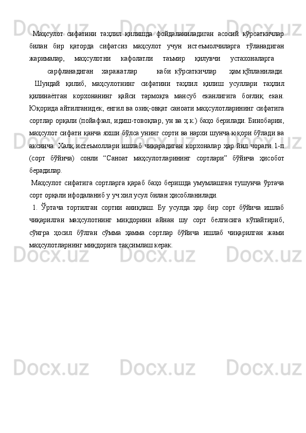   Маҳсулот   сифатини   таҳлил   қилишда   фойдаланиладиган   асосий   кўрсаткичлар
билан   бир   қаторда   сифатсиз   маҳсулот   учун   истеъмолчиларга   тўланадиган
жарималар,   маҳсулотни   кафолатли   таъмир   қилувчи   устахоналарга  
сарфланадиган  харажатлар  каби  кўрсаткичлар  ҳам қўлланилади.
  Шундай   қилиб,   маҳсулотнинг   сифатини   таҳлил   қилиш   усуллари   таҳлил
қилинаётган   корхонанинг   қайси   тармоқга   мансуб   eканлигига   боғлиқ   eкан.
Юқорида айтилганидек, енгил ва озиқ-овқат саноати маҳсулотларининг сифатига
сортлар орқали (пойафзал, идиш-товоқлар, ун ва ҳ.к.) баҳо берилади. Бинобарин,
маҳсулот сифати қанча яхши бўлса унинг сорти ва нархи шунча юқори бўлади ва
аксинча.   Халқ   истеъмоллари   ишлаб   чиқарадиган   корхоналар   ҳар   йил   чораги   1-п
(сорт   бўйича)   сонли   “Саноат   маҳсулотларининг   сортлари”   бўйича   ҳисобот
берадилар. 
  Маҳсулот   сифатига   сортларга   қараб   баҳо   беришда   умумлашган   тушунча   ўртача
сорт орқали ифодаланиб у уч хил усул билан ҳисобланилади. 
  1.   Ўртача   тортилган   сортни   аниқлаш.   Бу   усулда   ҳар   бир   сорт   бўйича   ишлаб
чиқарилган   маҳсулотнинг   миқдорини   айнан   шу   сорт   белгисига   кўпайтириб,
сўнгра   ҳосил   бўлган   сўмма   ҳамма   сортлар   бўйича   ишлаб   чиқарилган   жами
маҳсулотларнинг миқдорига тақсимлаш керак. 
              