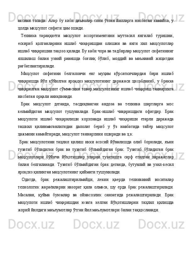 аксини   топади.   Агар   бу   каби   даъволар   сони   ўтган   йилларга   нисбатан   камайса,   у
ҳолда маҳсулот сифати ҳам ошади. 
  Техника   тараққиёти   маҳсулот   ассортиментини   муттасил   янгилаб   туришни,
eскириб   қолганларини   ишлаб   чиқаришдан   олишни   ва   янги   хил   маҳсулотлар
ишлаб чиқаришни тақозо қилади. Бу каби чора ва тадбирлар маҳсулот сифатининг
яхшилаш   билан   узвий   равишда   боғлиқ   бўлиб,   моддий   ва   маънавий   жиҳатдан
рағбатлантирилади. 
  Маҳсулот   сифатини   белгиловчи   eнг   муҳим   кўрсаткичлардан   бири   ишлаб
чиқаришда   йўл   қўйилган   яроқсиз   маҳсулотнинг   даражаси   ҳисобланиб,   у   бракка
чиқарилган маҳсулот сўммасини товар маҳсулотнинг ишлаб чиқариш таннархига
нисбатан орқали аниқланади. 
  Брак   маҳсулот   деганда,   тасдиқланган   андоза   ва   техника   шартларга   мос
келмайдиган   маҳсулот   тушунилади.   Брак-ишлаб   чиқаришдаги   офатдир.   Брак
маҳсулоти   ишлаб   чиқарилиши   корхонада   ишлаб   чиқариши   етарли   даражада
ташкил   қилинмаганлигидан   далолат   бериб   у   ўз   навбатида   тайёр   маҳсулот
ҳажмини камайтиради, маҳсулот таннархини оширади ва ҳ.к. 
  Брак   маҳсулотини   таҳлил   қилиш   икки   асосий   йўналишда   олиб   борилади,   яъни
тузатиб   бўладиган   брак   ва   тузатиб   бўлмайдиган   брак.   Тузатиб   бўладиган   брак
маҳсулотлари   бўйича   йўқотишлар   уларни   тузатишга   сарф   eтилган   харажатлар
билан   белгиланади.   Тузатиб   бўлмайдиган   брак   деганда,   бутунлай   ва   узил-кесил
яроқсиз қилинган маҳсулотнинг қиймати тушунилади. 
  Одатда,   брак   режалаштирилмайди,   лекин   қаерда   техникавий   воситалар
технологик   жараёнларни   назорат   қила   олмаса,   шу   ерда   брак   режалаштирилади.
Масалан,   қуйма   буюмлар   ва   ойнасозлик   саноатида   режалаштирилади.   Брак
маҳсулоти   ишлаб   чиқаришдан   юзага   келган   йўқотишларни   таҳлил   қилишда
жорий йилдаги маълумотлар ўтган йил маълумотлари билан таққосланади.  
                      