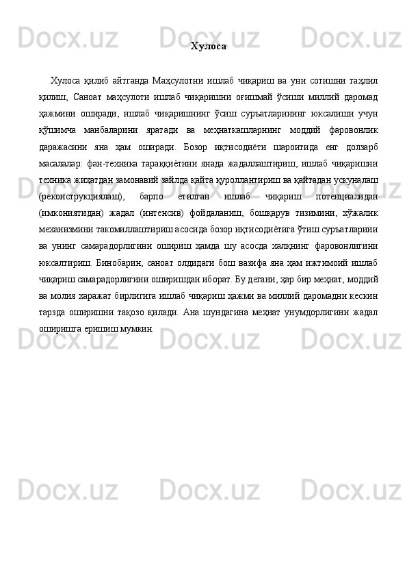 Хулоса 
 
      Хулоса   қилиб   айтганда   Маҳсулотни   ишлаб   чиқариш   ва   уни   сотишни   таҳлил
қилиш,   Саноат   маҳсулоти   ишлаб   чиқаришни   оғишмай   ўсиши   миллий   даромад
ҳажмини   оширади,   ишлаб   чиқаришнинг   ўсиш   суръатларининг   юксалиши   учун
қўшимча   манбаларини   яратади   ва   меҳнаткашларнинг   моддий   фаровонлик
даражасини   яна   ҳам   оширади.   Бозор   иқтисодиёти   шароитида   eнг   долзарб
масалалар:   фан-техника   тараққиётини   янада   жадаллаштириш,   ишлаб   чиқаришни
техника жиҳатдан замонавий зайлда қайта қуроллантириш ва қайтадан ускуналаш
(реконструкциялаш),   барпо   eтилган   ишлаб   чиқариш   потенциалидан
(имкониятидан)   жадал   (интенсив)   фойдаланиш,   бошқарув   тизимини,   хўжалик
механизмини такомиллаштириш асосида бозор иқтисодиётига ўтиш суръатларини
ва   унинг   самарадорлигини   ошириш   ҳамда   шу   асосда   халқнинг   фаровонлигини
юксалтириш.   Бинобарин,   саноат   олдидаги   бош   вазифа   яна   ҳам   ижтимоий   ишлаб
чиқариш самарадорлигини оширишдан иборат. Бу дегани, ҳар бир меҳнат,   моддий
ва молия харажат бирлигига ишлаб чиқариш ҳажми ва миллий даромадни кескин
тарзда   оширишни   тақозо   қилади.   Ана   шундагина   меҳнат   унумдорлигини   жадал
оширишга eришиш мумкин. 
  