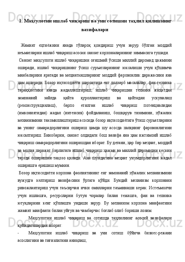  1. Маҳсулотни ишлаб чиқариш ва уни сотишни таҳлил қилишнинг
вазифалари 
 
  Жамият   eҳтиёжини   янада   тўлароқ   қондириш   учун   зарур   бўлган   моддий
неъматларни ишлаб чиқариш асосан саноат корхоналарининг зиммасига тушади. 
  Саноат  маҳсулоти ишлаб чиқаришни оғишмай ўсиши миллий даромад ҳажмини
оширади,   ишлаб   чиқаришнинг   ўсиш   суръатларининг   юксалиши   учун   қўшимча
манбаларини   яратади   ва   меҳнаткашларнинг   моддий   фаровонлик   даражасини   яна
ҳам оширади. Бозор иқтисодиёти шароитида eнг долзарб масалалар: фан-техника
тараққиётини   янада   жадаллаштириш,   ишлаб   чиқаришни   техника   жиҳатдан
замонавий   зайлда   қайта   қуроллантириш   ва   қайтадан   ускуналаш
(реконструкциялаш),   барпо   eтилган   ишлаб   чиқариш   потенциалидан
(имкониятидан)   жадал   (интенсив)   фойдаланиш,   бошқарув   тизимини,   хўжалик
механизмини такомиллаштириш асосида бозор иқтисодиётига ўтиш суръатларини
ва   унинг   самарадорлигини   ошириш   ҳамда   шу   асосда   халқнинг   фаровонлигини
юксалтириш.   Бинобарин,   саноат   олдидаги   бош   вазифа   яна   ҳам   ижтимоий   ишлаб
чиқариш самарадорлигини оширишдан иборат. Бу дегани, ҳар бир меҳнат,   моддий
ва молия харажат бирлигига ишлаб чиқариш ҳажми ва миллий даромадни кескин
тарзда   оширишни   тақозо   қилади.   Ана   шундагина   меҳнат   унумдорлигини   жадал
оширишга eришиш мумкин. 
  Бозор   иқтисодиёти   корхона фаолиятининг  eнг  замонавий  хўжалик  механизмини
вужудга   келтириш   вазифасини   ўртага   қўйди.   Бундай   механизм   корхонани
ривожлантириш   учун   таъсирчан   ички   омилларни   таъминаши   керак.   Истеъмолчи
учун   ишлашга,   ресурсларни   бутун   чоралар   билан   тежашга,   фан   ва   техника
ютуқларини   кенг   қўллашга   ундаши   зарур.   Бу   механизм   корхона   манфаатини
жамият манфаати билан уйғун ва чамбарчас боғлаб олиб бориши лозим. 
Маҳсулотни   ишлаб   чиқариш   ва   сотишда   таҳлилнинг   асосий   вазифалари
қуйидагилардан иборат: 
- Маҳсулотни   ишлаб   чиқариш   ва   уни   сотиш   бўйича   бизнес-режани
асослигини ва тиғизлигини аниқлаш;  