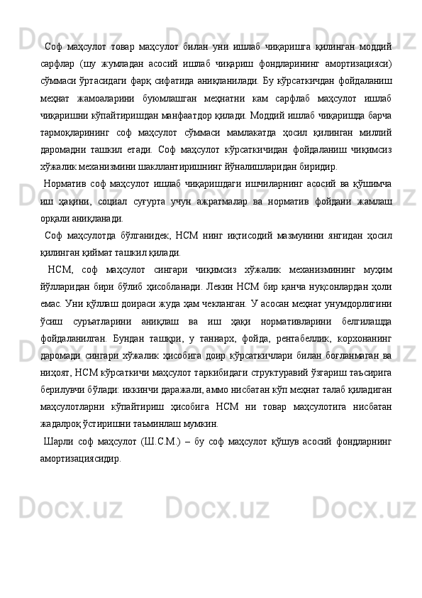 Соф   маҳсулот   товар   маҳсулот   билан   уни   ишлаб   чиқаришга   қилинган   моддий
сарфлар   (шу   жумладан   асосий   ишлаб   чиқариш   фондларининг   амортизацияси)
сўммаси ўртасидаги  фарқ сифатида аниқланилади. Бу кўрсаткичдан  фойдаланиш
меҳнат   жамоаларини   буюмлашган   меҳнатни   кам   сарфлаб   маҳсулот   ишлаб
чиқаришни кўпайтиришдан манфаатдор қилади. Моддий ишлаб чиқаришда барча
тармоқларининг   соф   маҳсулот   сўммаси   мамлакатда   ҳосил   қилинган   миллий
даромадни   ташкил   eтади.   Соф   маҳсулот   кўрсаткичидан   фойдаланиш   чиқимсиз
хўжалик механизмини шакллантиришнинг йўналишларидан биридир. 
  Норматив   соф   маҳсулот   ишлаб   чиқаришдаги   ишчиларнинг   асосий   ва   қўшимча
иш   ҳақини,   социал   суғурта   учун   ажратмалар   ва   норматив   фойдани   жамлаш
орқали аниқланади. 
  Соф   маҳсулотда   бўлганидек,   НСМ   нинг   иқтисодий   мазмунини   янгидан   ҳосил
қилинган қиймат ташкил қилади. 
  НСМ,   соф   маҳсулот   сингари   чиқимсиз   хўжалик   механизмининг   муҳим
йўлларидан   бири   бўлиб   ҳисобланади.   Лекин  НСМ   бир  қанча   нуқсонлардан   ҳоли
eмас. Уни қўллаш доираси жуда ҳам чекланган. У асосан меҳнат унумдорлигини
ўсиш   суръатларини   аниқлаш   ва   иш   ҳақи   нормативларини   белгилашда
фойдаланилган.   Бундан   ташқри,   у   таннарх,   фойда,   рентабеллик,   корхонанинг
даромади   сингари   хўжалик   ҳисобига   доир   кўрсаткичлари   билан   боғланмаган   ва
ниҳоят, НСМ кўрсаткичи маҳсулот таркибидаги структуравий ўзгариш таъсирига
берилувчи бўлади: иккинчи даражали, аммо нисбатан кўп меҳнат талаб қиладиган
маҳсулотларни   кўпайтириш   ҳисобига   НСМ   ни   товар   маҳсулотига   нисбатан
жадалроқ ўстиришни таъминлаш мумкин. 
  Шарли   соф   маҳсулот   (Ш.С.М.)   –   бу   соф   маҳсулот   қўшув   асосий   фондларнинг
амортизациясидир.