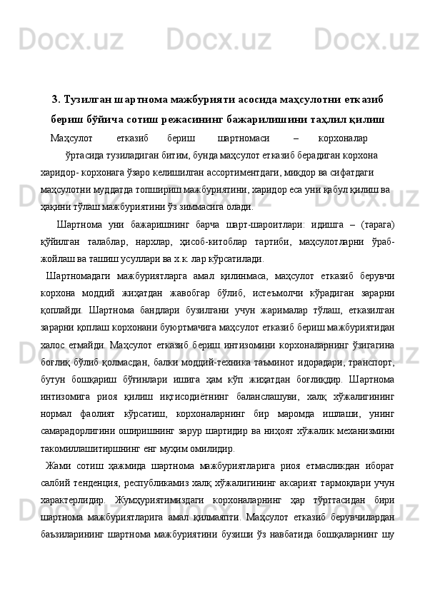  
 
 
3. Тузилган шартнома мажбурияти асосида маҳсулотни етказиб
бериш бўйича сотиш режасининг бажарилишини таҳлил қилиш
Маҳсулот  етказиб  бериш  шартномаси  –  корхоналар 
ўртасида тузиладиган битим, бунда маҳсулот етказиб берадиган корхона 
харидор- корхонага ўзаро келишилган ассортиментдаги, миқдор ва сифатдаги 
маҳсулотни муддатда топшириш мажбуриятини, харидор eса уни қабул қилиш ва 
ҳақини тўлаш мажбуриятини ўз зиммасига олади. 
  Шартнома   уни   бажаришнинг   барча   шарт-шароитлари:   идишга   –   (тарага)
қўйилган   талаблар,   нархлар,   ҳисоб-китоблар   тартиби,   маҳсулотларни   ўраб-
жойлаш ва ташиш усуллари ва х.к. лар кўрсатилади. 
  Шартномадаги   мажбуриятларга   амал   қилинмаса,   маҳсулот   етказиб   берувчи
корхона   моддий   жиҳатдан   жавобгар   бўлиб,   истеъмолчи   кўрадиган   зарарни
қоплайди.   Шартнома   бандлари   бузилгани   учун   жарималар   тўлаш,   етказилган
зарарни қоплаш корхонани буюртмачига маҳсулот етказиб бериш мажбуриятидан
халос   eтмайди.   Маҳсулот   етказиб   бериш   интизомини   корхоналарнинг   ўзигагина
боғлиқ бўлиб қолмасдан,  балки моддий-техника  таъминот идорадари,  транспорт,
бутун   бошқариш   бўғинлари   ишига   ҳам   кўп   жиҳатдан   боғлиқдир.   Шартнома
интизомига   риоя   қилиш   иқтисодиётнинг   баланслашуви,   халқ   хўжалигининг
нормал   фаолият   кўрсатиш,   корхоналарнинг   бир   маромда   ишлаши,   унинг
самарадорлигини   оширишнинг   зарур   шартидир   ва  ниҳоят   хўжалик  механизмини
такомиллашитиршнинг eнг муҳим омилидир. 
  Жами   сотиш   ҳажмида   шартнома   мажбуриятларига   риоя   eтмасликдан   иборат
салбий   тенденция,   республикамиз   халқ  хўжалигининг   аксарият   тармоқлари   учун
характерлидир.   Жумҳуриятимиздаги   корхоналарнинг   ҳар   тўрттасидан   бири
шартнома   мажбуриятларига   амал   қилмаяпти.   Маҳсулот   етказиб   берувчилардан
баъзиларининг   шартнома   мажбуриятини   бузиши   ўз   навбатида   бошқаларнинг   шу 