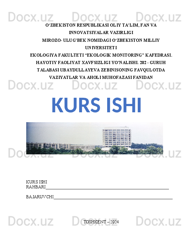 O‘ZBEKISTON RESPUBLIKASI OLIY  TA’LIM, FAN  VA
INNOVATSIYALAR  VAZIRLIGI
MIROZO- ULUG’BEK NOMIDAGI O ‘ ZBEKISTON MILLIY
UNIVERSITETI
EKOLOGIYA FAKULTETI “EKOLOGIK MONITORING”  KAFEDRASI .
HAYOTIY FAOLIYAT XAVFSIZLIGI YO’NALISHI. 202 - GURUH
TALABASI UBAYDULLAYEVA ZEBINISONING FAVQULOTDA
VAZIYATLAR VA AHOLI MUHOFAZASI FANIDAN
KURS ISHI 
RAHBARI_________________________________________________________
BAJARUVCHI_______________________________________________________
TOSHKENT – 2024KURS ISHI 