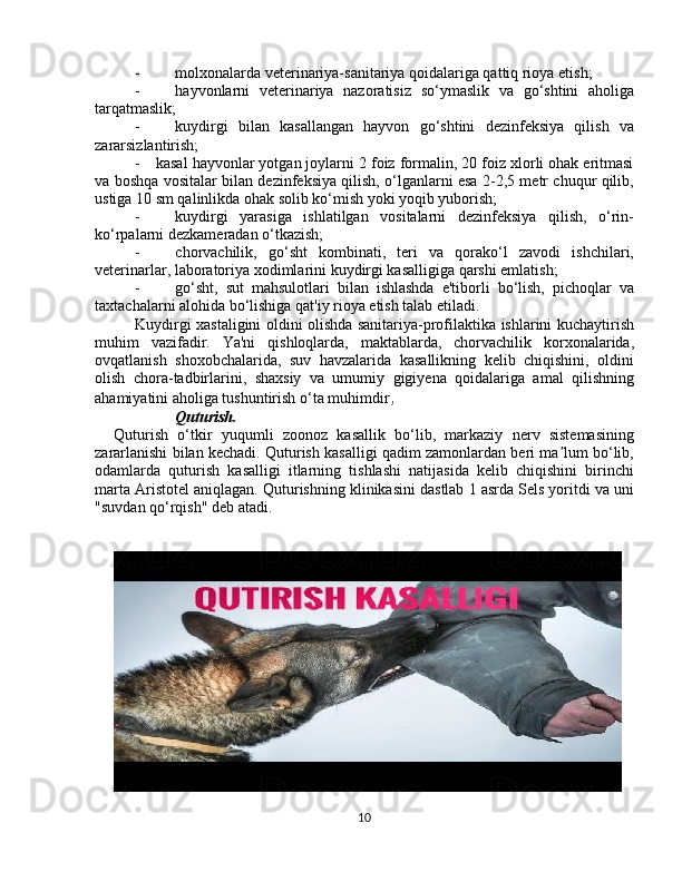 -                   molxonalarda veterinariya-sanitariya qoidalariga qattiq rioya etish;
-                   hayvonlarni   veterinariya   nazoratisiz   so‘ymaslik   va   go‘shtini   aholiga
tarqatmaslik;
-                   kuydirgi   bilan   kasallangan   hayvon   go‘shtini   dezinfeksiya   qilish   va
zararsizlantirish;
-         kasal hayvonlar yotgan joylarni 2 foiz formalin, 20 foiz xlorli ohak eritmasi
va boshqa vositalar bilan dezinfeksiya qilish, o‘lganlarni esa 2-2,5 metr chuqur qilib,
ustiga 10 sm qalinlikda ohak solib ko‘mish yoki yoqib yuborish;
-                   kuydirgi   yarasiga   ishlatilgan   vositalarni   dezinfeksiya   qilish,   o‘rin-
ko‘rpalarni dezkameradan o‘tkazish;
-                   chorvachilik,   go‘sht   kombinati,   teri   va   qorako‘l   zavodi   ishchilari,
veterinarlar, laboratoriya xodimlarini kuydirgi kasalligiga qarshi emlatish;
-                   go‘sht,   sut   mahsulotlari   bilan   ishlashda   e'tiborli   bo‘lish,   pichoqlar   va
taxtachalarni alohida bo‘lishiga qat'iy rioya etish talab etiladi.
Kuydirgi xastaligini oldini olishda sanitariya-profilaktika ishlarini kuchaytirish
muhim   vazifadir.   Ya'ni   qishloqlarda,   maktablarda,   chorvachilik   korxonalarida,
ovqatlanish   shoxobchalarida,   suv   havzalarida   kasallikning   kelib   chiqishini,   oldini
olish   chora-tadbirlarini,   shaxsiy   va   umumiy   gigiyena   qoidalariga   amal   qilishning
ahamiyatini aholiga tushuntirish o‘ta muhimdir ,
Quturish.  
Quturish   o‘tkir   yuqumli   zооnоz   kаsаllik   bo‘lib,   mаrkаziy   nerv   sistеmаsining
zаrаrlаnishi bilаn kеchаdi. Quturish kаsаlligi qаdim zаmоnlаrdаn beri ma lum bo‘lib,ʼ
оdаmlаrdа   quturish   kаsаlligi   itlаrning   tishlаshi   nаtijаsidа   kеlib   chiqishini   birinchi
mаrtа Аristоtеl аniqlаgаn. Quturishning klinikаsini dаstlаb 1 аsrdа Sеls yoritdi vа uni
"suvdаn qo‘rqish" dеb аtаdi.
10 